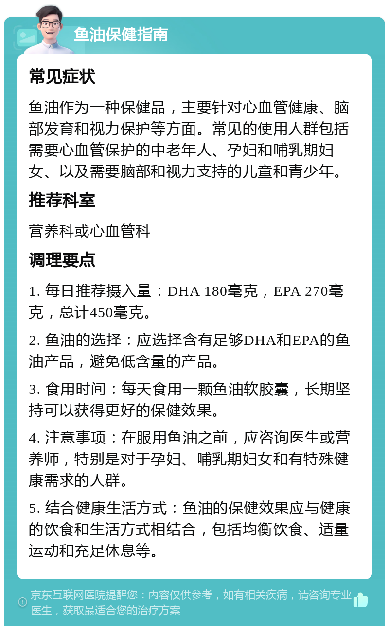 鱼油保健指南 常见症状 鱼油作为一种保健品，主要针对心血管健康、脑部发育和视力保护等方面。常见的使用人群包括需要心血管保护的中老年人、孕妇和哺乳期妇女、以及需要脑部和视力支持的儿童和青少年。 推荐科室 营养科或心血管科 调理要点 1. 每日推荐摄入量：DHA 180毫克，EPA 270毫克，总计450毫克。 2. 鱼油的选择：应选择含有足够DHA和EPA的鱼油产品，避免低含量的产品。 3. 食用时间：每天食用一颗鱼油软胶囊，长期坚持可以获得更好的保健效果。 4. 注意事项：在服用鱼油之前，应咨询医生或营养师，特别是对于孕妇、哺乳期妇女和有特殊健康需求的人群。 5. 结合健康生活方式：鱼油的保健效果应与健康的饮食和生活方式相结合，包括均衡饮食、适量运动和充足休息等。