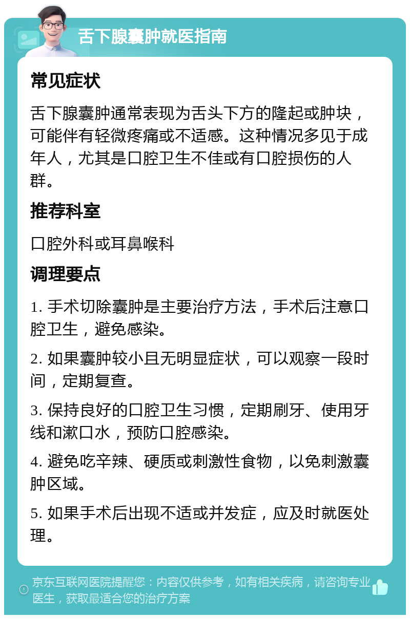 舌下腺囊肿就医指南 常见症状 舌下腺囊肿通常表现为舌头下方的隆起或肿块，可能伴有轻微疼痛或不适感。这种情况多见于成年人，尤其是口腔卫生不佳或有口腔损伤的人群。 推荐科室 口腔外科或耳鼻喉科 调理要点 1. 手术切除囊肿是主要治疗方法，手术后注意口腔卫生，避免感染。 2. 如果囊肿较小且无明显症状，可以观察一段时间，定期复查。 3. 保持良好的口腔卫生习惯，定期刷牙、使用牙线和漱口水，预防口腔感染。 4. 避免吃辛辣、硬质或刺激性食物，以免刺激囊肿区域。 5. 如果手术后出现不适或并发症，应及时就医处理。