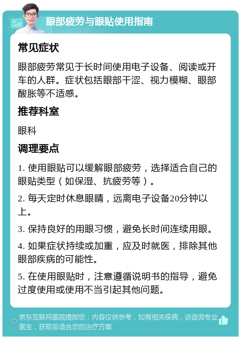 眼部疲劳与眼贴使用指南 常见症状 眼部疲劳常见于长时间使用电子设备、阅读或开车的人群。症状包括眼部干涩、视力模糊、眼部酸胀等不适感。 推荐科室 眼科 调理要点 1. 使用眼贴可以缓解眼部疲劳，选择适合自己的眼贴类型（如保湿、抗疲劳等）。 2. 每天定时休息眼睛，远离电子设备20分钟以上。 3. 保持良好的用眼习惯，避免长时间连续用眼。 4. 如果症状持续或加重，应及时就医，排除其他眼部疾病的可能性。 5. 在使用眼贴时，注意遵循说明书的指导，避免过度使用或使用不当引起其他问题。