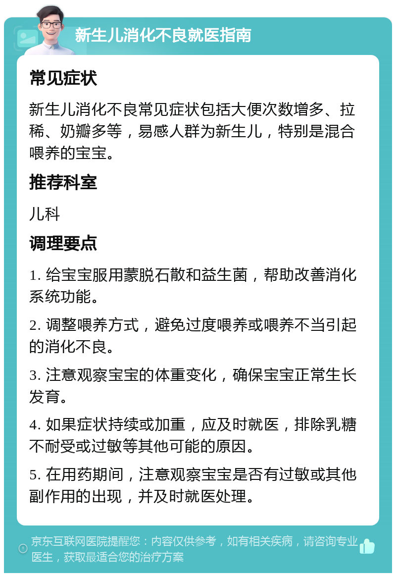 新生儿消化不良就医指南 常见症状 新生儿消化不良常见症状包括大便次数增多、拉稀、奶瓣多等，易感人群为新生儿，特别是混合喂养的宝宝。 推荐科室 儿科 调理要点 1. 给宝宝服用蒙脱石散和益生菌，帮助改善消化系统功能。 2. 调整喂养方式，避免过度喂养或喂养不当引起的消化不良。 3. 注意观察宝宝的体重变化，确保宝宝正常生长发育。 4. 如果症状持续或加重，应及时就医，排除乳糖不耐受或过敏等其他可能的原因。 5. 在用药期间，注意观察宝宝是否有过敏或其他副作用的出现，并及时就医处理。