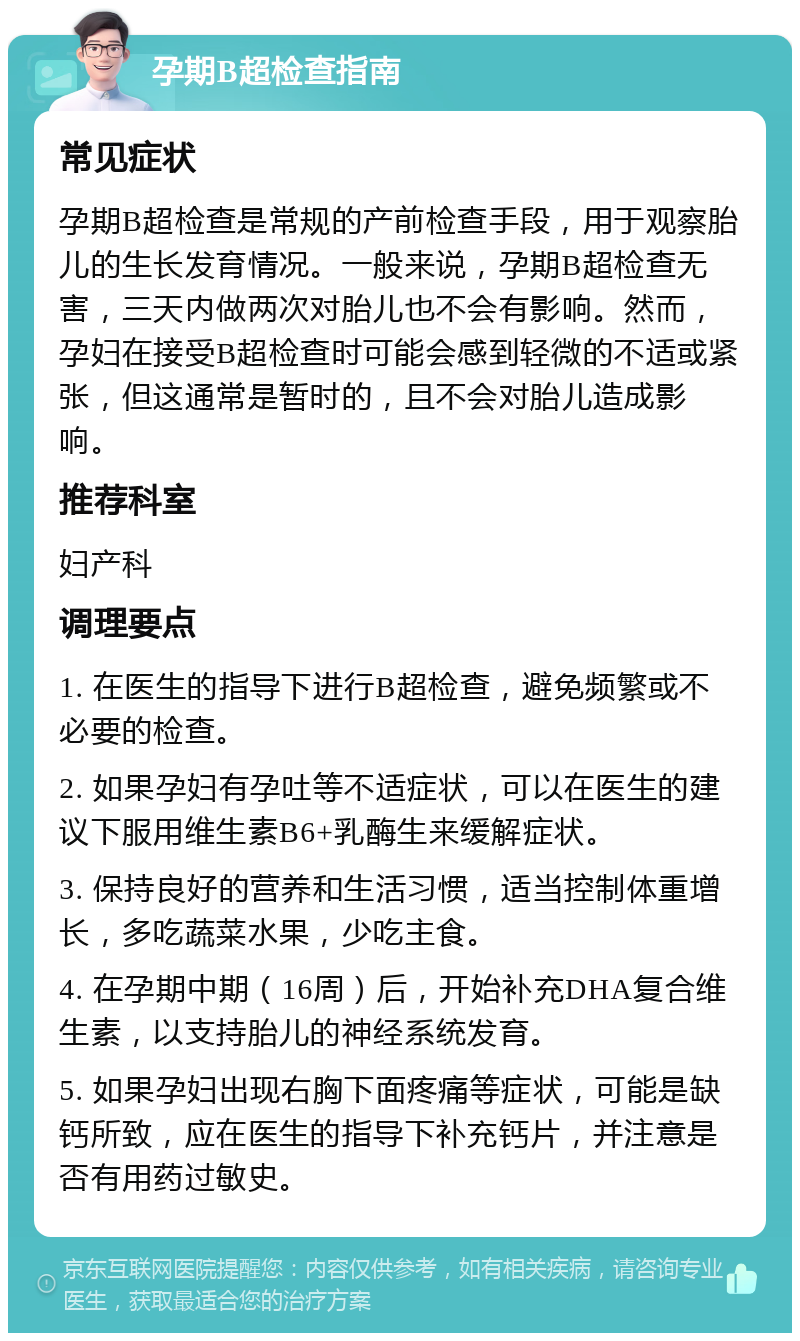 孕期B超检查指南 常见症状 孕期B超检查是常规的产前检查手段，用于观察胎儿的生长发育情况。一般来说，孕期B超检查无害，三天内做两次对胎儿也不会有影响。然而，孕妇在接受B超检查时可能会感到轻微的不适或紧张，但这通常是暂时的，且不会对胎儿造成影响。 推荐科室 妇产科 调理要点 1. 在医生的指导下进行B超检查，避免频繁或不必要的检查。 2. 如果孕妇有孕吐等不适症状，可以在医生的建议下服用维生素B6+乳酶生来缓解症状。 3. 保持良好的营养和生活习惯，适当控制体重增长，多吃蔬菜水果，少吃主食。 4. 在孕期中期（16周）后，开始补充DHA复合维生素，以支持胎儿的神经系统发育。 5. 如果孕妇出现右胸下面疼痛等症状，可能是缺钙所致，应在医生的指导下补充钙片，并注意是否有用药过敏史。