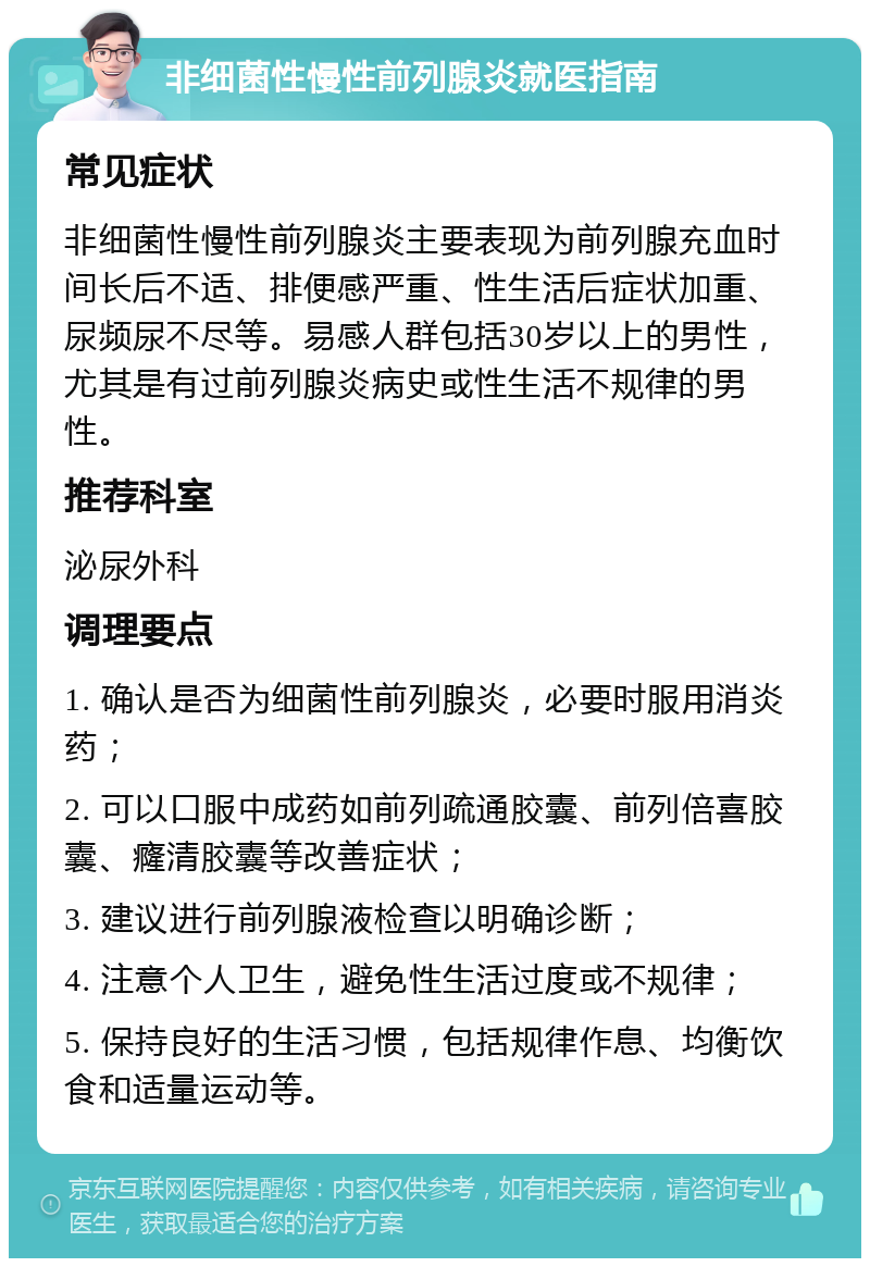 非细菌性慢性前列腺炎就医指南 常见症状 非细菌性慢性前列腺炎主要表现为前列腺充血时间长后不适、排便感严重、性生活后症状加重、尿频尿不尽等。易感人群包括30岁以上的男性，尤其是有过前列腺炎病史或性生活不规律的男性。 推荐科室 泌尿外科 调理要点 1. 确认是否为细菌性前列腺炎，必要时服用消炎药； 2. 可以口服中成药如前列疏通胶囊、前列倍喜胶囊、癃清胶囊等改善症状； 3. 建议进行前列腺液检查以明确诊断； 4. 注意个人卫生，避免性生活过度或不规律； 5. 保持良好的生活习惯，包括规律作息、均衡饮食和适量运动等。