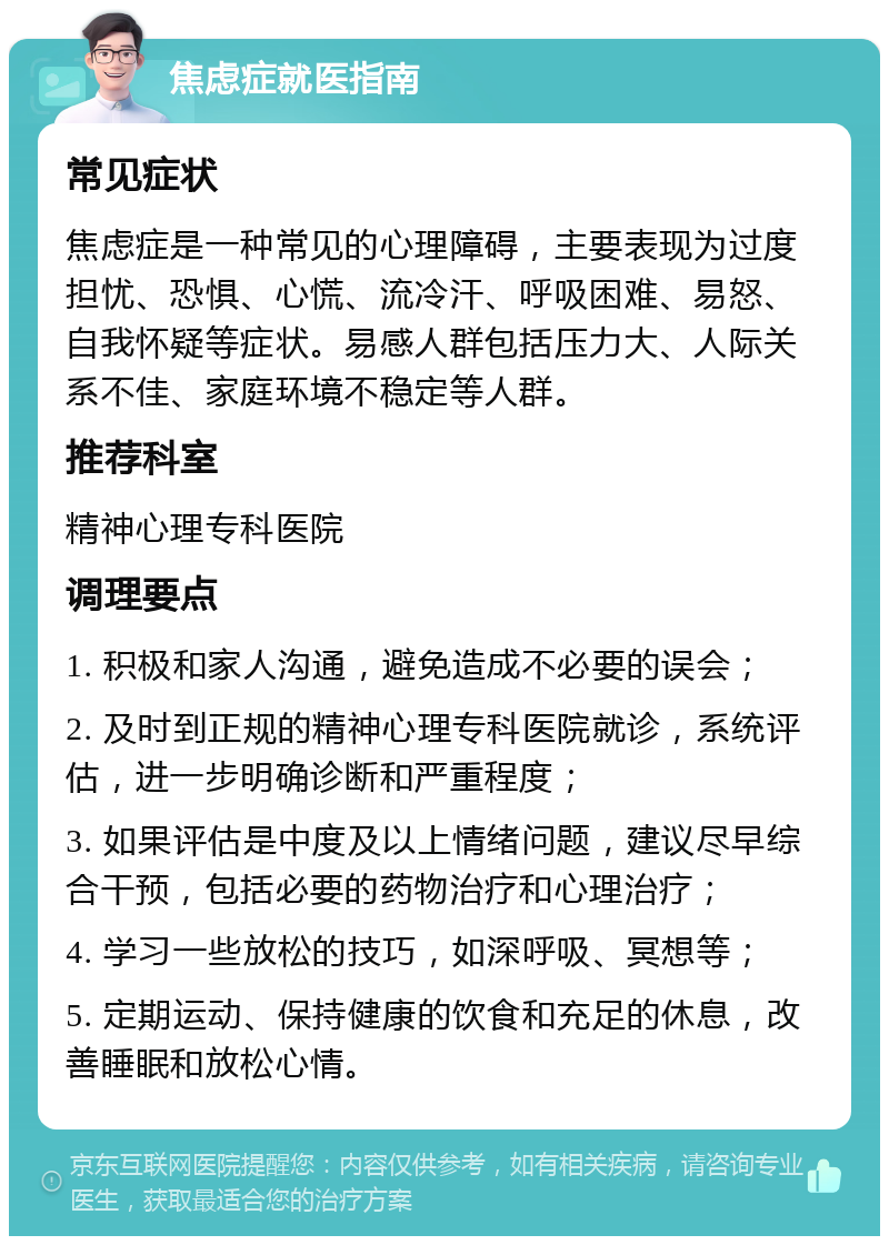 焦虑症就医指南 常见症状 焦虑症是一种常见的心理障碍，主要表现为过度担忧、恐惧、心慌、流冷汗、呼吸困难、易怒、自我怀疑等症状。易感人群包括压力大、人际关系不佳、家庭环境不稳定等人群。 推荐科室 精神心理专科医院 调理要点 1. 积极和家人沟通，避免造成不必要的误会； 2. 及时到正规的精神心理专科医院就诊，系统评估，进一步明确诊断和严重程度； 3. 如果评估是中度及以上情绪问题，建议尽早综合干预，包括必要的药物治疗和心理治疗； 4. 学习一些放松的技巧，如深呼吸、冥想等； 5. 定期运动、保持健康的饮食和充足的休息，改善睡眠和放松心情。