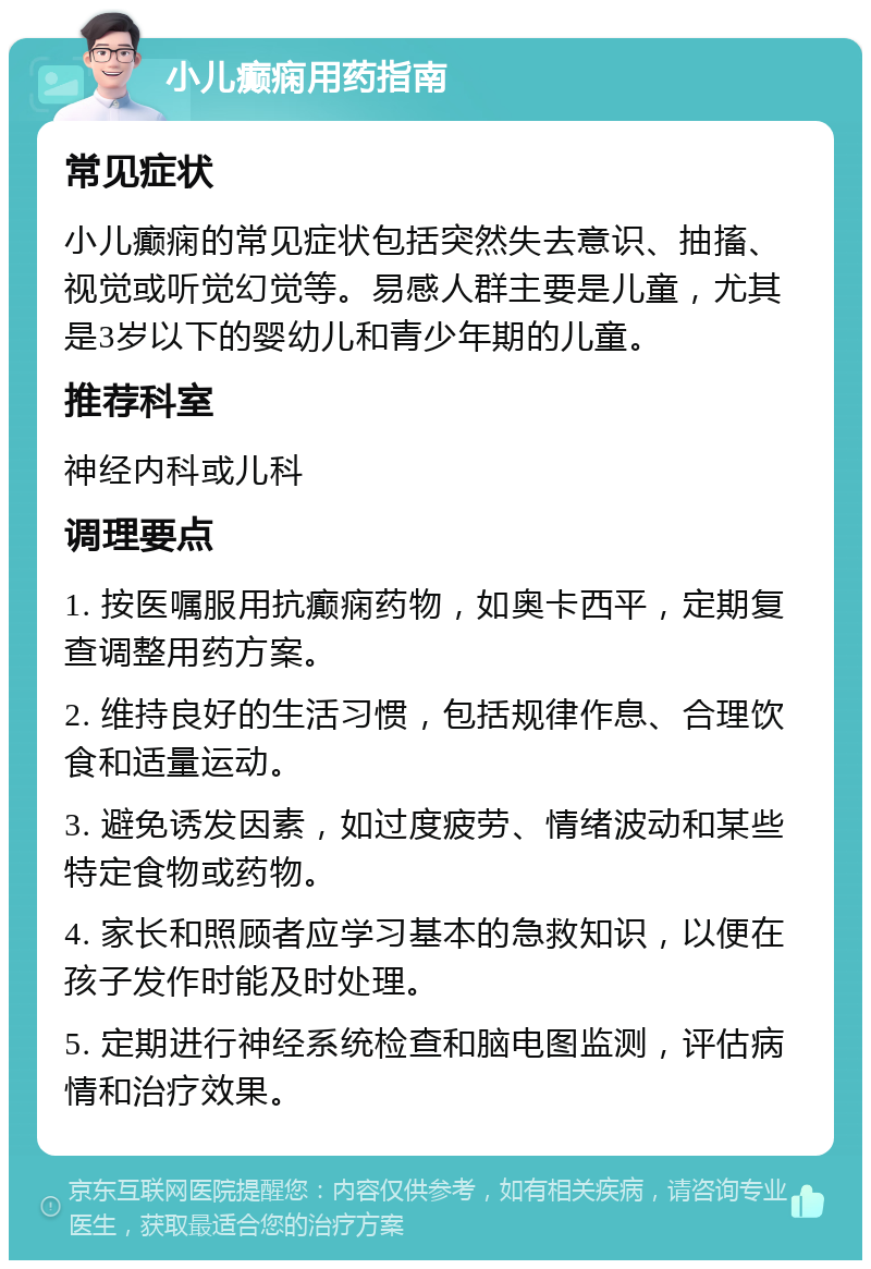 小儿癫痫用药指南 常见症状 小儿癫痫的常见症状包括突然失去意识、抽搐、视觉或听觉幻觉等。易感人群主要是儿童，尤其是3岁以下的婴幼儿和青少年期的儿童。 推荐科室 神经内科或儿科 调理要点 1. 按医嘱服用抗癫痫药物，如奥卡西平，定期复查调整用药方案。 2. 维持良好的生活习惯，包括规律作息、合理饮食和适量运动。 3. 避免诱发因素，如过度疲劳、情绪波动和某些特定食物或药物。 4. 家长和照顾者应学习基本的急救知识，以便在孩子发作时能及时处理。 5. 定期进行神经系统检查和脑电图监测，评估病情和治疗效果。