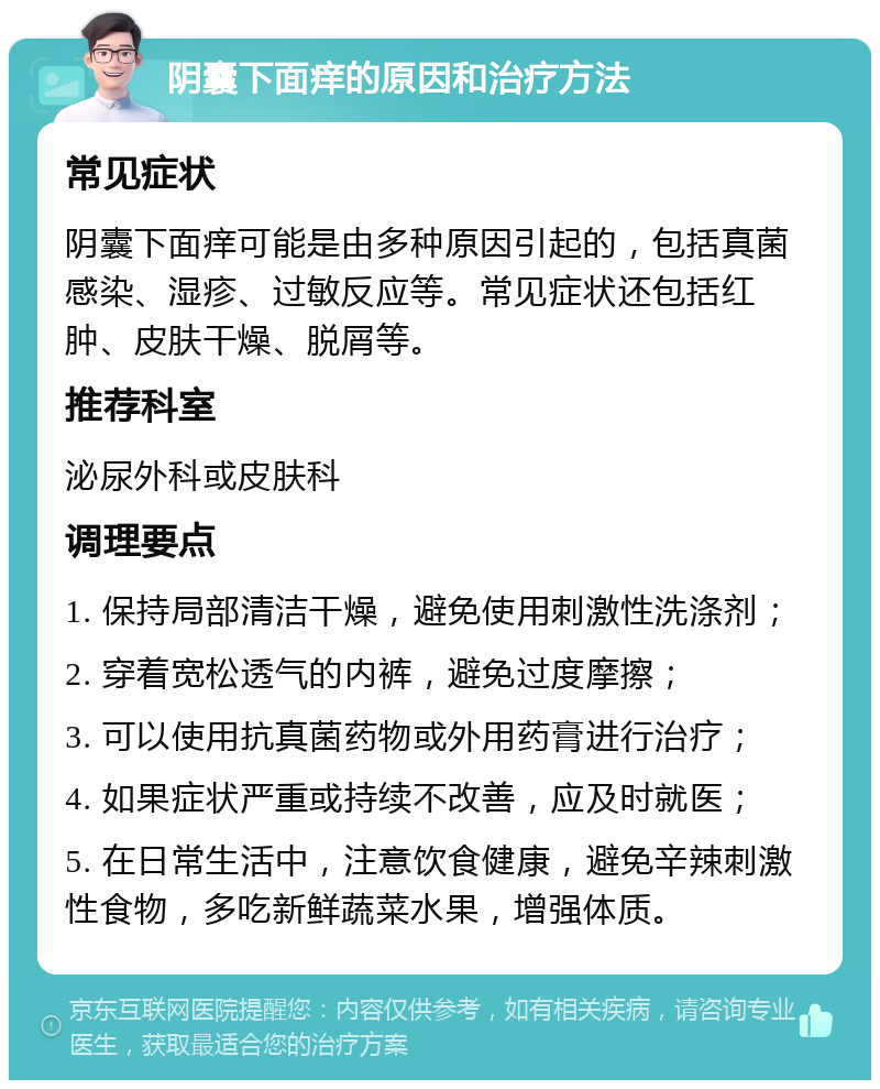 阴囊下面痒的原因和治疗方法 常见症状 阴囊下面痒可能是由多种原因引起的，包括真菌感染、湿疹、过敏反应等。常见症状还包括红肿、皮肤干燥、脱屑等。 推荐科室 泌尿外科或皮肤科 调理要点 1. 保持局部清洁干燥，避免使用刺激性洗涤剂； 2. 穿着宽松透气的内裤，避免过度摩擦； 3. 可以使用抗真菌药物或外用药膏进行治疗； 4. 如果症状严重或持续不改善，应及时就医； 5. 在日常生活中，注意饮食健康，避免辛辣刺激性食物，多吃新鲜蔬菜水果，增强体质。