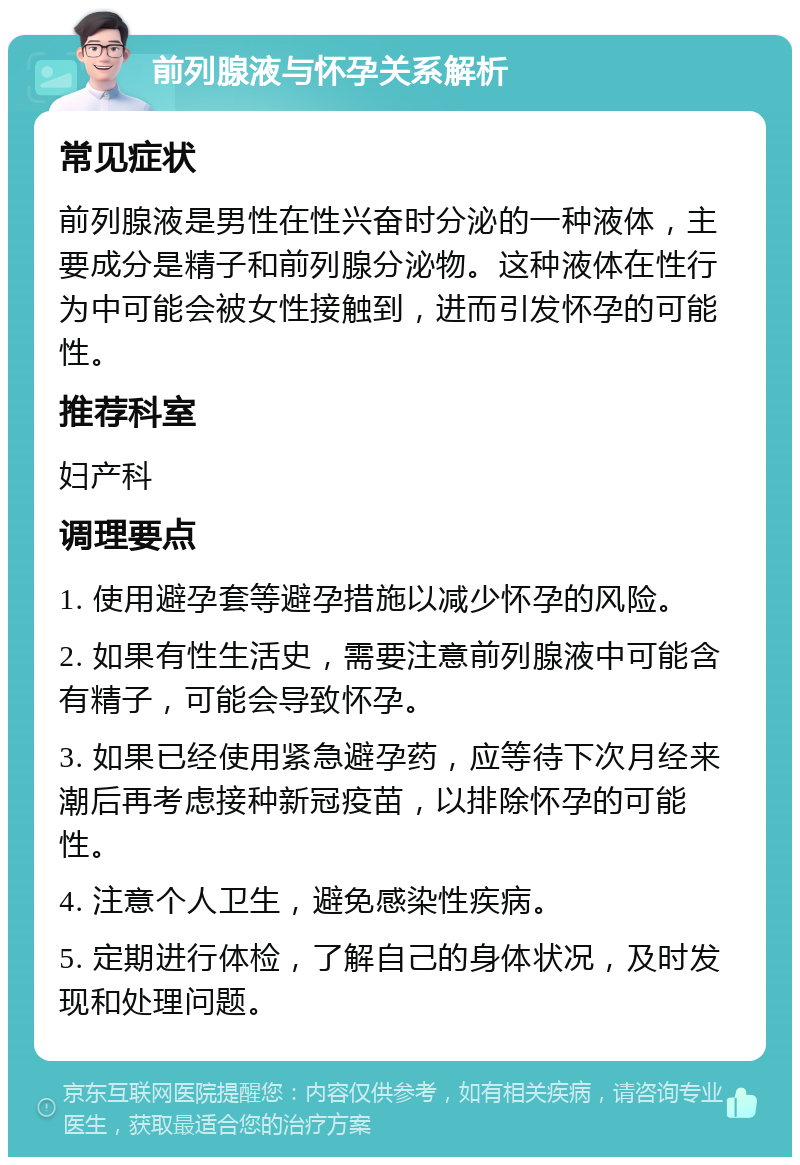 前列腺液与怀孕关系解析 常见症状 前列腺液是男性在性兴奋时分泌的一种液体，主要成分是精子和前列腺分泌物。这种液体在性行为中可能会被女性接触到，进而引发怀孕的可能性。 推荐科室 妇产科 调理要点 1. 使用避孕套等避孕措施以减少怀孕的风险。 2. 如果有性生活史，需要注意前列腺液中可能含有精子，可能会导致怀孕。 3. 如果已经使用紧急避孕药，应等待下次月经来潮后再考虑接种新冠疫苗，以排除怀孕的可能性。 4. 注意个人卫生，避免感染性疾病。 5. 定期进行体检，了解自己的身体状况，及时发现和处理问题。