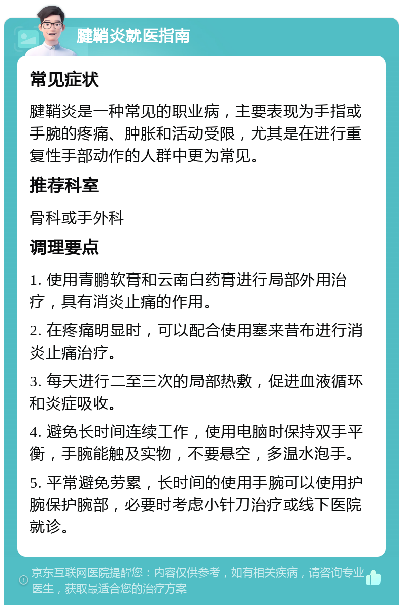 腱鞘炎就医指南 常见症状 腱鞘炎是一种常见的职业病，主要表现为手指或手腕的疼痛、肿胀和活动受限，尤其是在进行重复性手部动作的人群中更为常见。 推荐科室 骨科或手外科 调理要点 1. 使用青鹏软膏和云南白药膏进行局部外用治疗，具有消炎止痛的作用。 2. 在疼痛明显时，可以配合使用塞来昔布进行消炎止痛治疗。 3. 每天进行二至三次的局部热敷，促进血液循环和炎症吸收。 4. 避免长时间连续工作，使用电脑时保持双手平衡，手腕能触及实物，不要悬空，多温水泡手。 5. 平常避免劳累，长时间的使用手腕可以使用护腕保护腕部，必要时考虑小针刀治疗或线下医院就诊。