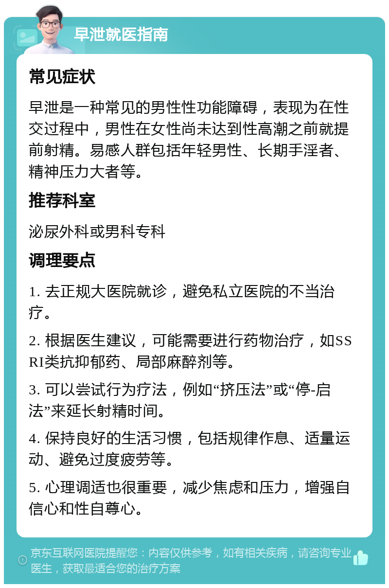 早泄就医指南 常见症状 早泄是一种常见的男性性功能障碍，表现为在性交过程中，男性在女性尚未达到性高潮之前就提前射精。易感人群包括年轻男性、长期手淫者、精神压力大者等。 推荐科室 泌尿外科或男科专科 调理要点 1. 去正规大医院就诊，避免私立医院的不当治疗。 2. 根据医生建议，可能需要进行药物治疗，如SSRI类抗抑郁药、局部麻醉剂等。 3. 可以尝试行为疗法，例如“挤压法”或“停-启法”来延长射精时间。 4. 保持良好的生活习惯，包括规律作息、适量运动、避免过度疲劳等。 5. 心理调适也很重要，减少焦虑和压力，增强自信心和性自尊心。