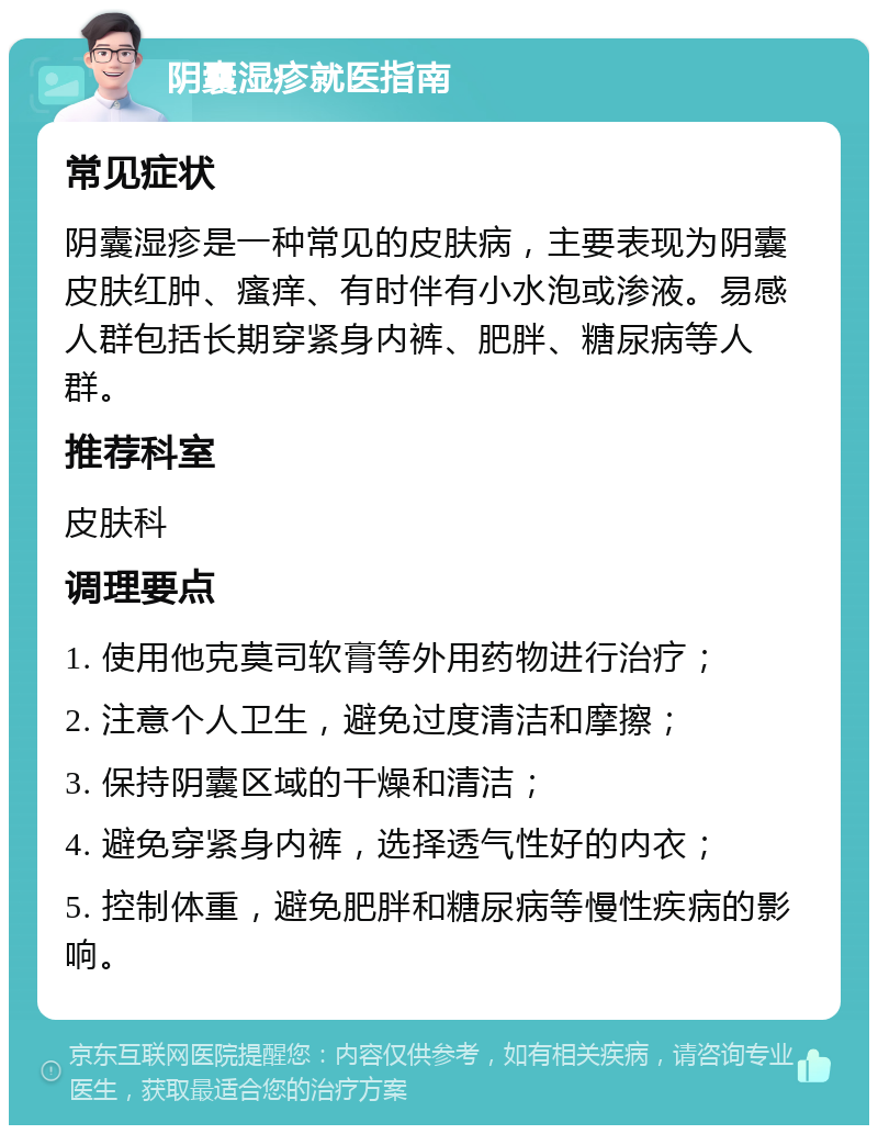 阴囊湿疹就医指南 常见症状 阴囊湿疹是一种常见的皮肤病，主要表现为阴囊皮肤红肿、瘙痒、有时伴有小水泡或渗液。易感人群包括长期穿紧身内裤、肥胖、糖尿病等人群。 推荐科室 皮肤科 调理要点 1. 使用他克莫司软膏等外用药物进行治疗； 2. 注意个人卫生，避免过度清洁和摩擦； 3. 保持阴囊区域的干燥和清洁； 4. 避免穿紧身内裤，选择透气性好的内衣； 5. 控制体重，避免肥胖和糖尿病等慢性疾病的影响。