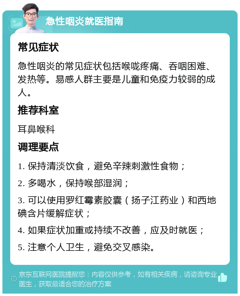 急性咽炎就医指南 常见症状 急性咽炎的常见症状包括喉咙疼痛、吞咽困难、发热等。易感人群主要是儿童和免疫力较弱的成人。 推荐科室 耳鼻喉科 调理要点 1. 保持清淡饮食，避免辛辣刺激性食物； 2. 多喝水，保持喉部湿润； 3. 可以使用罗红霉素胶囊（扬子江药业）和西地碘含片缓解症状； 4. 如果症状加重或持续不改善，应及时就医； 5. 注意个人卫生，避免交叉感染。