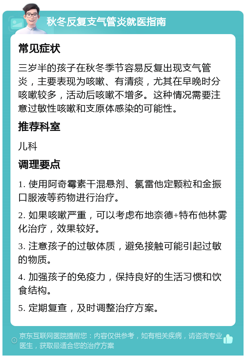 秋冬反复支气管炎就医指南 常见症状 三岁半的孩子在秋冬季节容易反复出现支气管炎，主要表现为咳嗽、有清痰，尤其在早晚时分咳嗽较多，活动后咳嗽不增多。这种情况需要注意过敏性咳嗽和支原体感染的可能性。 推荐科室 儿科 调理要点 1. 使用阿奇霉素干混悬剂、氯雷他定颗粒和金振口服液等药物进行治疗。 2. 如果咳嗽严重，可以考虑布地奈德+特布他林雾化治疗，效果较好。 3. 注意孩子的过敏体质，避免接触可能引起过敏的物质。 4. 加强孩子的免疫力，保持良好的生活习惯和饮食结构。 5. 定期复查，及时调整治疗方案。