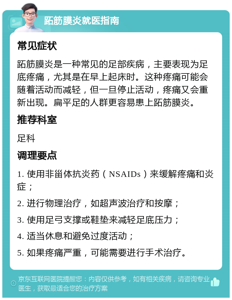 跖筋膜炎就医指南 常见症状 跖筋膜炎是一种常见的足部疾病，主要表现为足底疼痛，尤其是在早上起床时。这种疼痛可能会随着活动而减轻，但一旦停止活动，疼痛又会重新出现。扁平足的人群更容易患上跖筋膜炎。 推荐科室 足科 调理要点 1. 使用非甾体抗炎药（NSAIDs）来缓解疼痛和炎症； 2. 进行物理治疗，如超声波治疗和按摩； 3. 使用足弓支撑或鞋垫来减轻足底压力； 4. 适当休息和避免过度活动； 5. 如果疼痛严重，可能需要进行手术治疗。