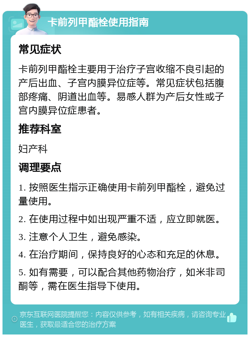 卡前列甲酯栓使用指南 常见症状 卡前列甲酯栓主要用于治疗子宫收缩不良引起的产后出血、子宫内膜异位症等。常见症状包括腹部疼痛、阴道出血等。易感人群为产后女性或子宫内膜异位症患者。 推荐科室 妇产科 调理要点 1. 按照医生指示正确使用卡前列甲酯栓，避免过量使用。 2. 在使用过程中如出现严重不适，应立即就医。 3. 注意个人卫生，避免感染。 4. 在治疗期间，保持良好的心态和充足的休息。 5. 如有需要，可以配合其他药物治疗，如米非司酮等，需在医生指导下使用。