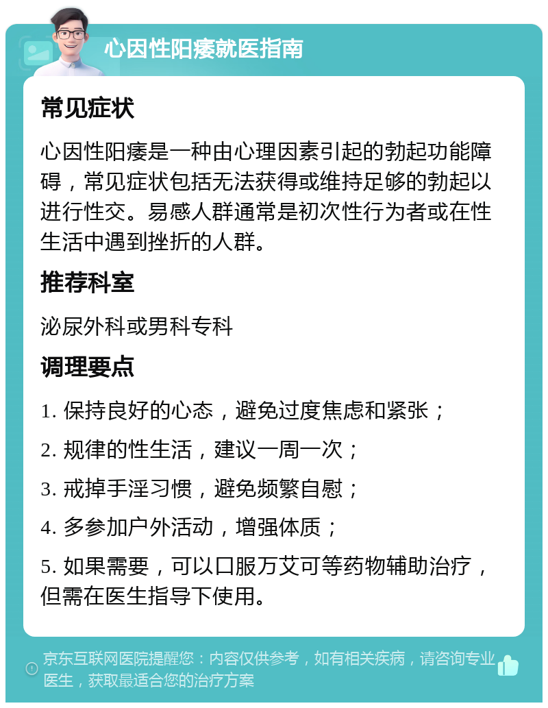 心因性阳痿就医指南 常见症状 心因性阳痿是一种由心理因素引起的勃起功能障碍，常见症状包括无法获得或维持足够的勃起以进行性交。易感人群通常是初次性行为者或在性生活中遇到挫折的人群。 推荐科室 泌尿外科或男科专科 调理要点 1. 保持良好的心态，避免过度焦虑和紧张； 2. 规律的性生活，建议一周一次； 3. 戒掉手淫习惯，避免频繁自慰； 4. 多参加户外活动，增强体质； 5. 如果需要，可以口服万艾可等药物辅助治疗，但需在医生指导下使用。