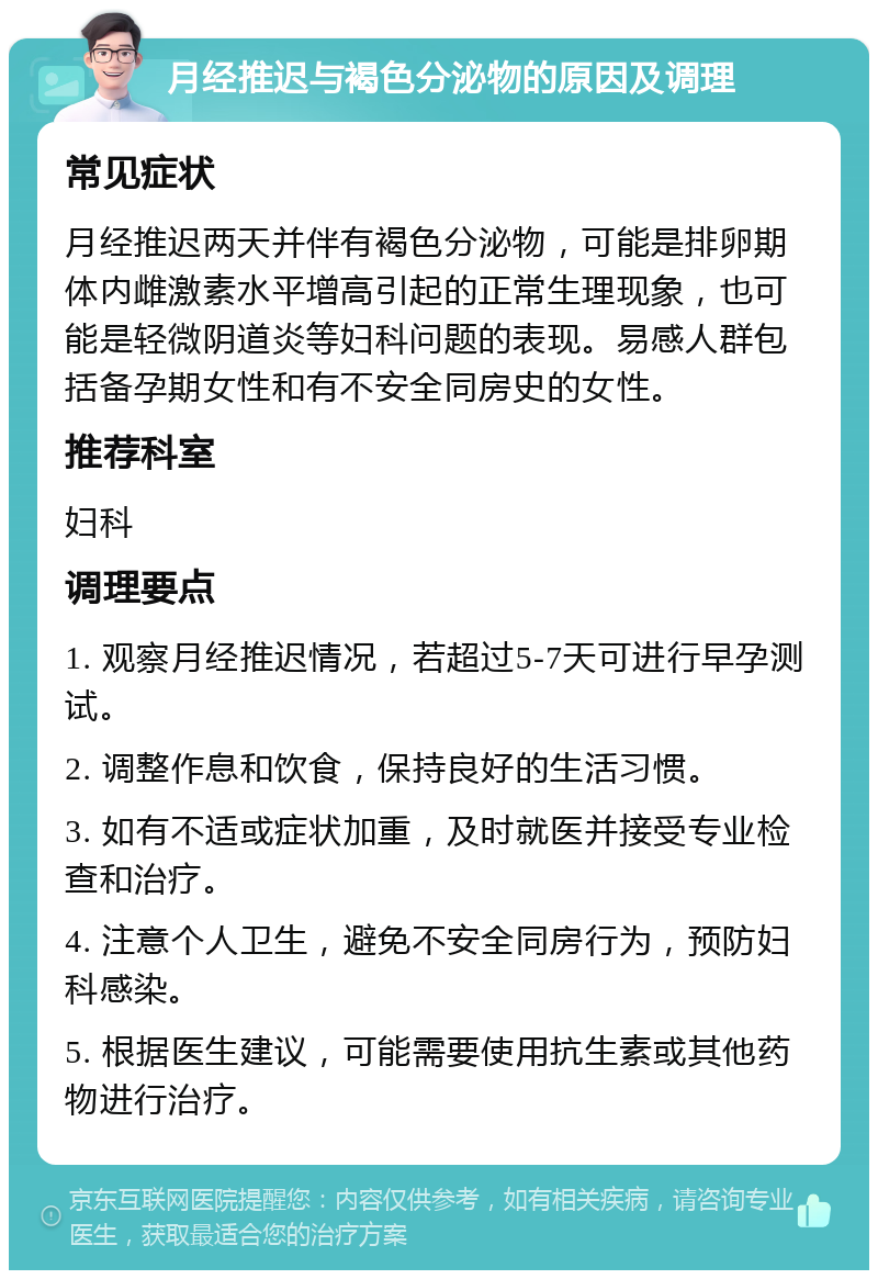 月经推迟与褐色分泌物的原因及调理 常见症状 月经推迟两天并伴有褐色分泌物，可能是排卵期体内雌激素水平增高引起的正常生理现象，也可能是轻微阴道炎等妇科问题的表现。易感人群包括备孕期女性和有不安全同房史的女性。 推荐科室 妇科 调理要点 1. 观察月经推迟情况，若超过5-7天可进行早孕测试。 2. 调整作息和饮食，保持良好的生活习惯。 3. 如有不适或症状加重，及时就医并接受专业检查和治疗。 4. 注意个人卫生，避免不安全同房行为，预防妇科感染。 5. 根据医生建议，可能需要使用抗生素或其他药物进行治疗。