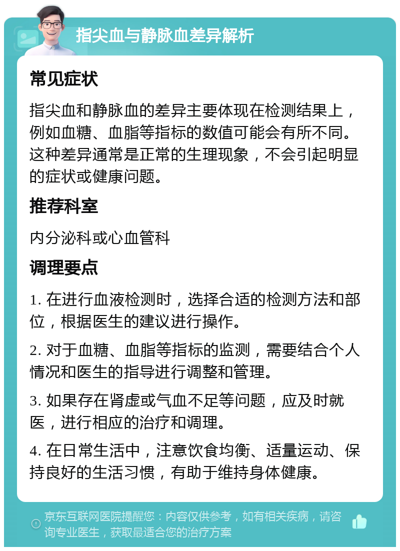 指尖血与静脉血差异解析 常见症状 指尖血和静脉血的差异主要体现在检测结果上，例如血糖、血脂等指标的数值可能会有所不同。这种差异通常是正常的生理现象，不会引起明显的症状或健康问题。 推荐科室 内分泌科或心血管科 调理要点 1. 在进行血液检测时，选择合适的检测方法和部位，根据医生的建议进行操作。 2. 对于血糖、血脂等指标的监测，需要结合个人情况和医生的指导进行调整和管理。 3. 如果存在肾虚或气血不足等问题，应及时就医，进行相应的治疗和调理。 4. 在日常生活中，注意饮食均衡、适量运动、保持良好的生活习惯，有助于维持身体健康。