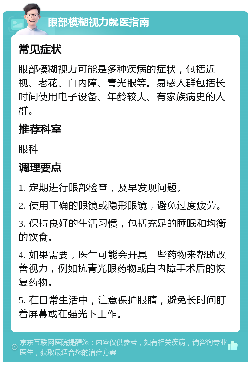 眼部模糊视力就医指南 常见症状 眼部模糊视力可能是多种疾病的症状，包括近视、老花、白内障、青光眼等。易感人群包括长时间使用电子设备、年龄较大、有家族病史的人群。 推荐科室 眼科 调理要点 1. 定期进行眼部检查，及早发现问题。 2. 使用正确的眼镜或隐形眼镜，避免过度疲劳。 3. 保持良好的生活习惯，包括充足的睡眠和均衡的饮食。 4. 如果需要，医生可能会开具一些药物来帮助改善视力，例如抗青光眼药物或白内障手术后的恢复药物。 5. 在日常生活中，注意保护眼睛，避免长时间盯着屏幕或在强光下工作。