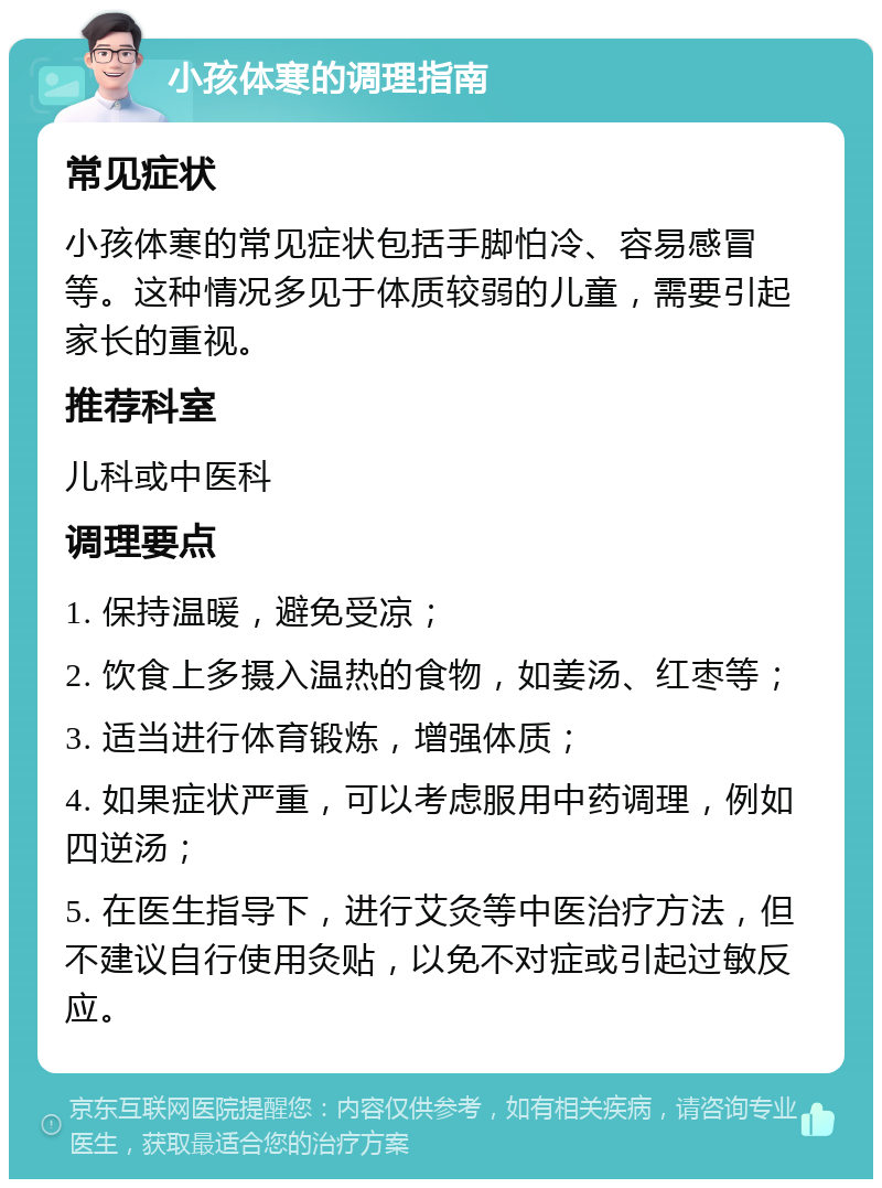 小孩体寒的调理指南 常见症状 小孩体寒的常见症状包括手脚怕冷、容易感冒等。这种情况多见于体质较弱的儿童，需要引起家长的重视。 推荐科室 儿科或中医科 调理要点 1. 保持温暖，避免受凉； 2. 饮食上多摄入温热的食物，如姜汤、红枣等； 3. 适当进行体育锻炼，增强体质； 4. 如果症状严重，可以考虑服用中药调理，例如四逆汤； 5. 在医生指导下，进行艾灸等中医治疗方法，但不建议自行使用灸贴，以免不对症或引起过敏反应。