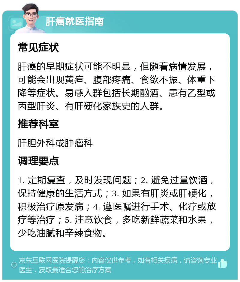 肝癌就医指南 常见症状 肝癌的早期症状可能不明显，但随着病情发展，可能会出现黄疸、腹部疼痛、食欲不振、体重下降等症状。易感人群包括长期酗酒、患有乙型或丙型肝炎、有肝硬化家族史的人群。 推荐科室 肝胆外科或肿瘤科 调理要点 1. 定期复查，及时发现问题；2. 避免过量饮酒，保持健康的生活方式；3. 如果有肝炎或肝硬化，积极治疗原发病；4. 遵医嘱进行手术、化疗或放疗等治疗；5. 注意饮食，多吃新鲜蔬菜和水果，少吃油腻和辛辣食物。