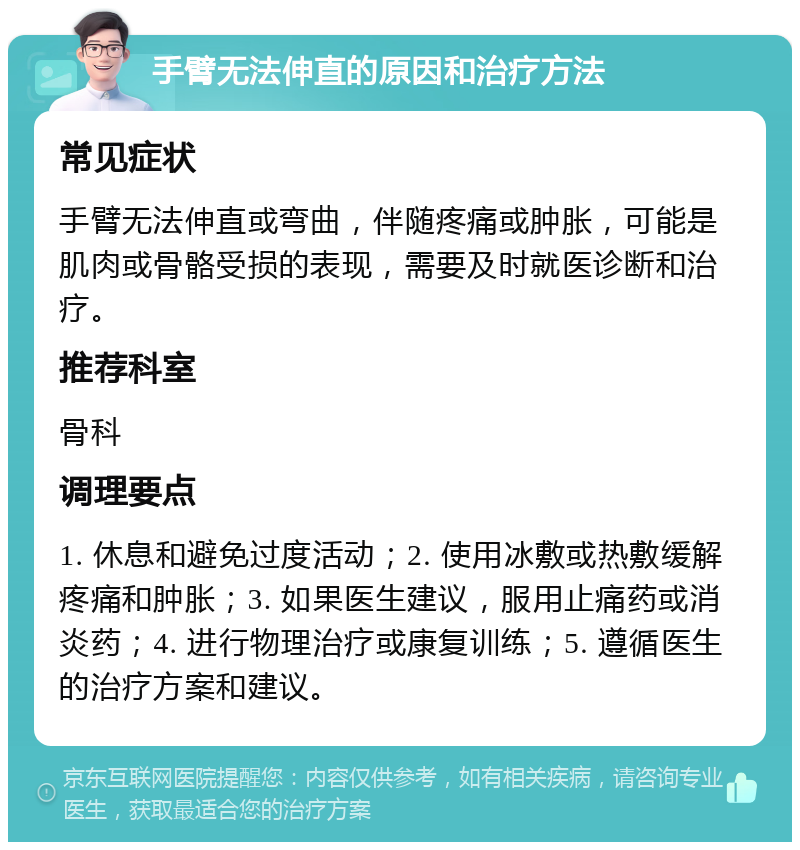 手臂无法伸直的原因和治疗方法 常见症状 手臂无法伸直或弯曲，伴随疼痛或肿胀，可能是肌肉或骨骼受损的表现，需要及时就医诊断和治疗。 推荐科室 骨科 调理要点 1. 休息和避免过度活动；2. 使用冰敷或热敷缓解疼痛和肿胀；3. 如果医生建议，服用止痛药或消炎药；4. 进行物理治疗或康复训练；5. 遵循医生的治疗方案和建议。