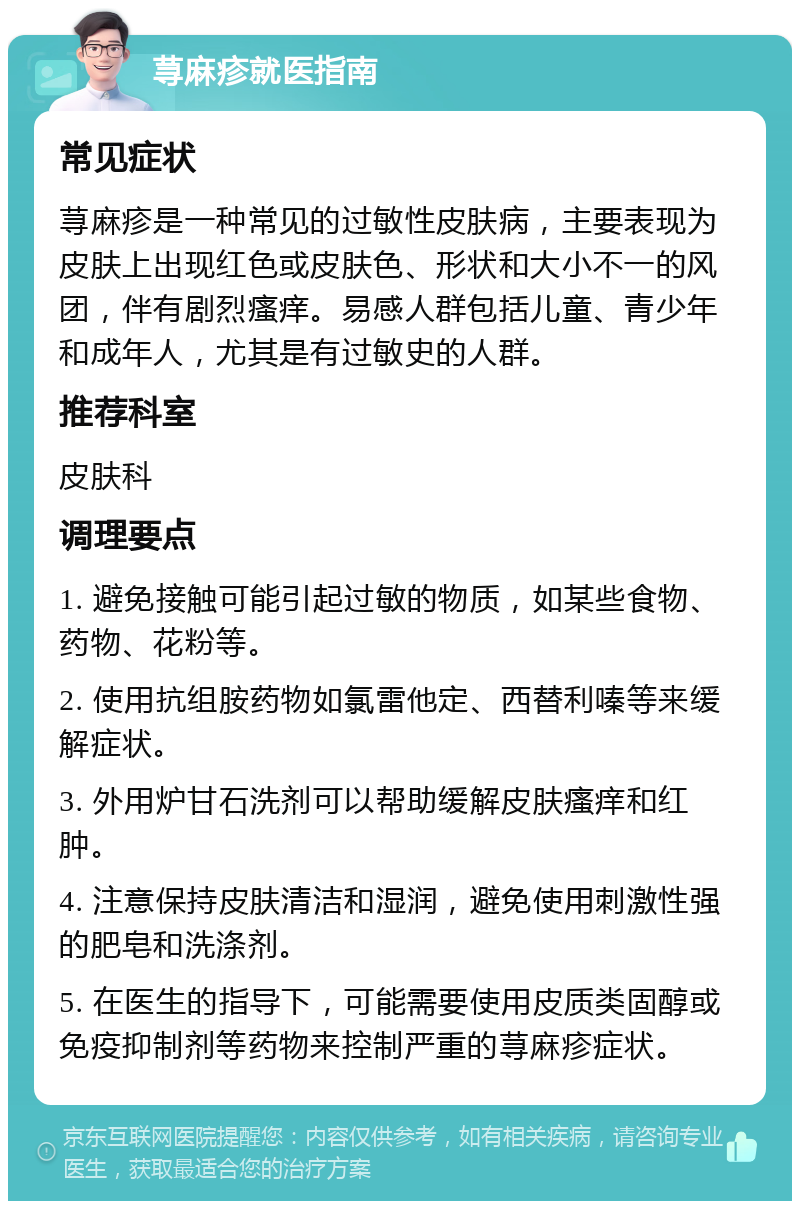 荨麻疹就医指南 常见症状 荨麻疹是一种常见的过敏性皮肤病，主要表现为皮肤上出现红色或皮肤色、形状和大小不一的风团，伴有剧烈瘙痒。易感人群包括儿童、青少年和成年人，尤其是有过敏史的人群。 推荐科室 皮肤科 调理要点 1. 避免接触可能引起过敏的物质，如某些食物、药物、花粉等。 2. 使用抗组胺药物如氯雷他定、西替利嗪等来缓解症状。 3. 外用炉甘石洗剂可以帮助缓解皮肤瘙痒和红肿。 4. 注意保持皮肤清洁和湿润，避免使用刺激性强的肥皂和洗涤剂。 5. 在医生的指导下，可能需要使用皮质类固醇或免疫抑制剂等药物来控制严重的荨麻疹症状。