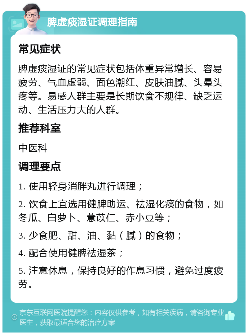 脾虚痰湿证调理指南 常见症状 脾虚痰湿证的常见症状包括体重异常增长、容易疲劳、气血虚弱、面色潮红、皮肤油腻、头晕头疼等。易感人群主要是长期饮食不规律、缺乏运动、生活压力大的人群。 推荐科室 中医科 调理要点 1. 使用轻身消胖丸进行调理； 2. 饮食上宜选用健脾助运、祛湿化痰的食物，如冬瓜、白萝卜、薏苡仁、赤小豆等； 3. 少食肥、甜、油、黏（腻）的食物； 4. 配合使用健脾祛湿茶； 5. 注意休息，保持良好的作息习惯，避免过度疲劳。