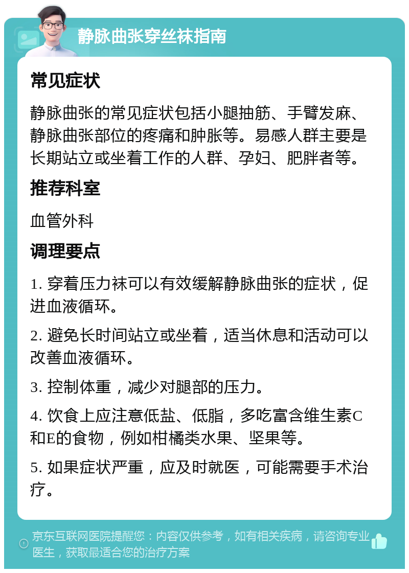 静脉曲张穿丝袜指南 常见症状 静脉曲张的常见症状包括小腿抽筋、手臂发麻、静脉曲张部位的疼痛和肿胀等。易感人群主要是长期站立或坐着工作的人群、孕妇、肥胖者等。 推荐科室 血管外科 调理要点 1. 穿着压力袜可以有效缓解静脉曲张的症状，促进血液循环。 2. 避免长时间站立或坐着，适当休息和活动可以改善血液循环。 3. 控制体重，减少对腿部的压力。 4. 饮食上应注意低盐、低脂，多吃富含维生素C和E的食物，例如柑橘类水果、坚果等。 5. 如果症状严重，应及时就医，可能需要手术治疗。