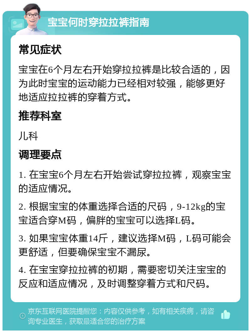 宝宝何时穿拉拉裤指南 常见症状 宝宝在6个月左右开始穿拉拉裤是比较合适的，因为此时宝宝的运动能力已经相对较强，能够更好地适应拉拉裤的穿着方式。 推荐科室 儿科 调理要点 1. 在宝宝6个月左右开始尝试穿拉拉裤，观察宝宝的适应情况。 2. 根据宝宝的体重选择合适的尺码，9-12kg的宝宝适合穿M码，偏胖的宝宝可以选择L码。 3. 如果宝宝体重14斤，建议选择M码，L码可能会更舒适，但要确保宝宝不漏尿。 4. 在宝宝穿拉拉裤的初期，需要密切关注宝宝的反应和适应情况，及时调整穿着方式和尺码。