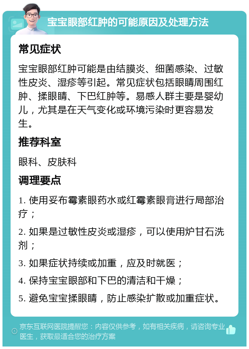 宝宝眼部红肿的可能原因及处理方法 常见症状 宝宝眼部红肿可能是由结膜炎、细菌感染、过敏性皮炎、湿疹等引起。常见症状包括眼睛周围红肿、揉眼睛、下巴红肿等。易感人群主要是婴幼儿，尤其是在天气变化或环境污染时更容易发生。 推荐科室 眼科、皮肤科 调理要点 1. 使用妥布霉素眼药水或红霉素眼膏进行局部治疗； 2. 如果是过敏性皮炎或湿疹，可以使用炉甘石洗剂； 3. 如果症状持续或加重，应及时就医； 4. 保持宝宝眼部和下巴的清洁和干燥； 5. 避免宝宝揉眼睛，防止感染扩散或加重症状。