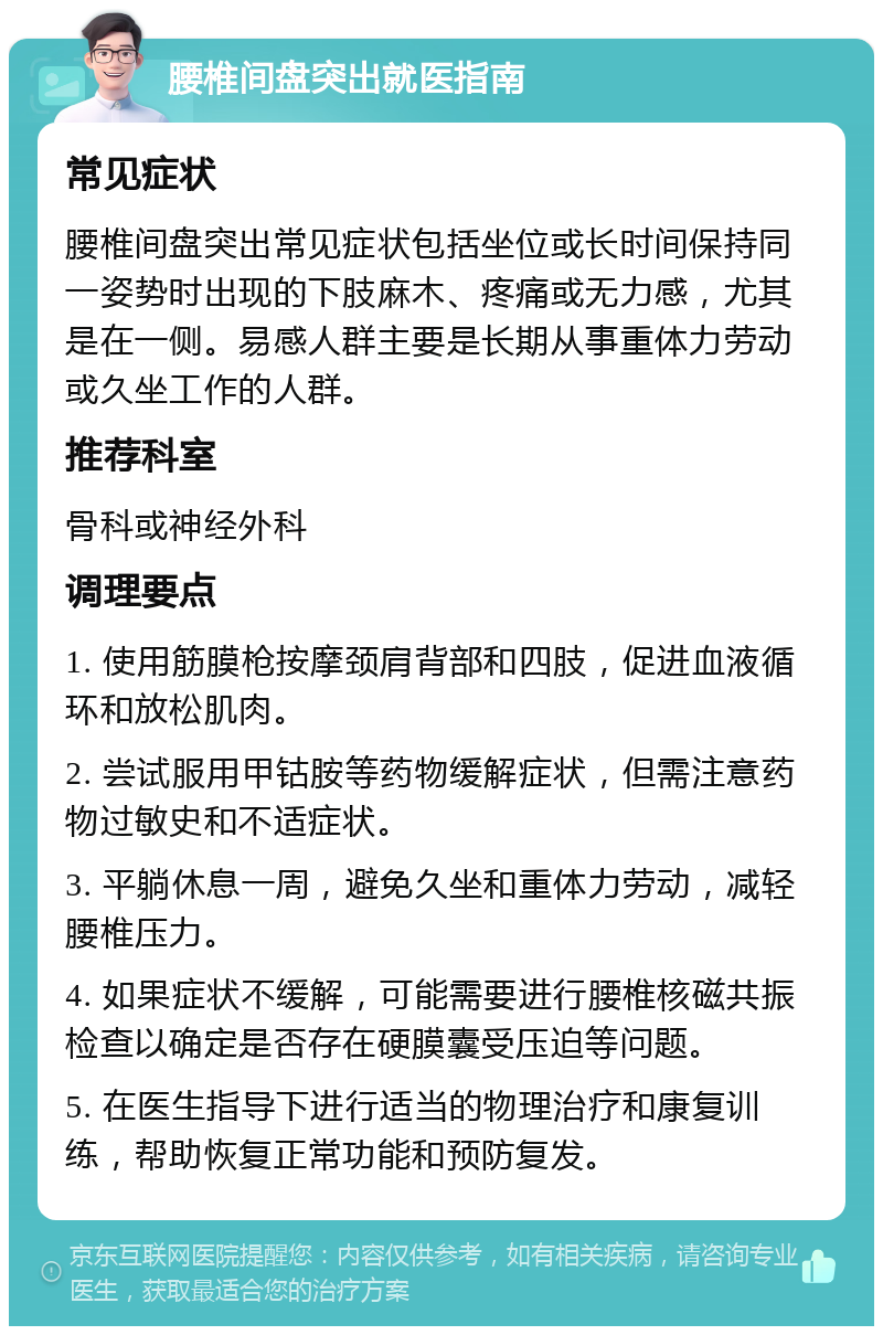 腰椎间盘突出就医指南 常见症状 腰椎间盘突出常见症状包括坐位或长时间保持同一姿势时出现的下肢麻木、疼痛或无力感，尤其是在一侧。易感人群主要是长期从事重体力劳动或久坐工作的人群。 推荐科室 骨科或神经外科 调理要点 1. 使用筋膜枪按摩颈肩背部和四肢，促进血液循环和放松肌肉。 2. 尝试服用甲钴胺等药物缓解症状，但需注意药物过敏史和不适症状。 3. 平躺休息一周，避免久坐和重体力劳动，减轻腰椎压力。 4. 如果症状不缓解，可能需要进行腰椎核磁共振检查以确定是否存在硬膜囊受压迫等问题。 5. 在医生指导下进行适当的物理治疗和康复训练，帮助恢复正常功能和预防复发。