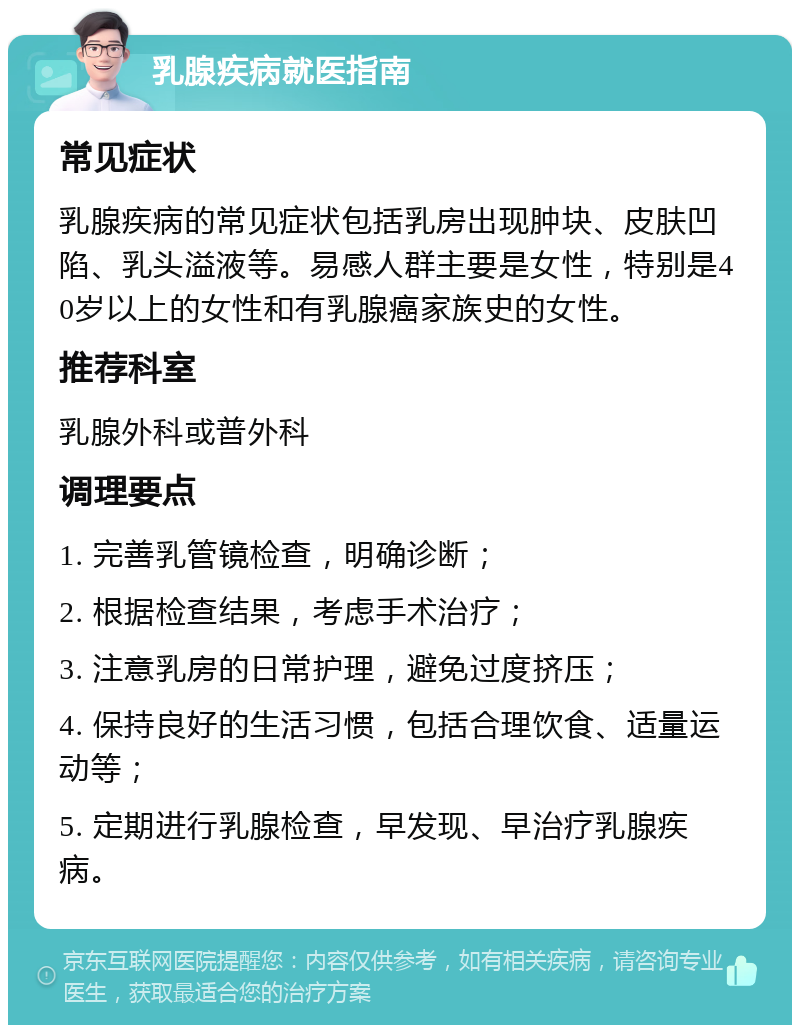 乳腺疾病就医指南 常见症状 乳腺疾病的常见症状包括乳房出现肿块、皮肤凹陷、乳头溢液等。易感人群主要是女性，特别是40岁以上的女性和有乳腺癌家族史的女性。 推荐科室 乳腺外科或普外科 调理要点 1. 完善乳管镜检查，明确诊断； 2. 根据检查结果，考虑手术治疗； 3. 注意乳房的日常护理，避免过度挤压； 4. 保持良好的生活习惯，包括合理饮食、适量运动等； 5. 定期进行乳腺检查，早发现、早治疗乳腺疾病。