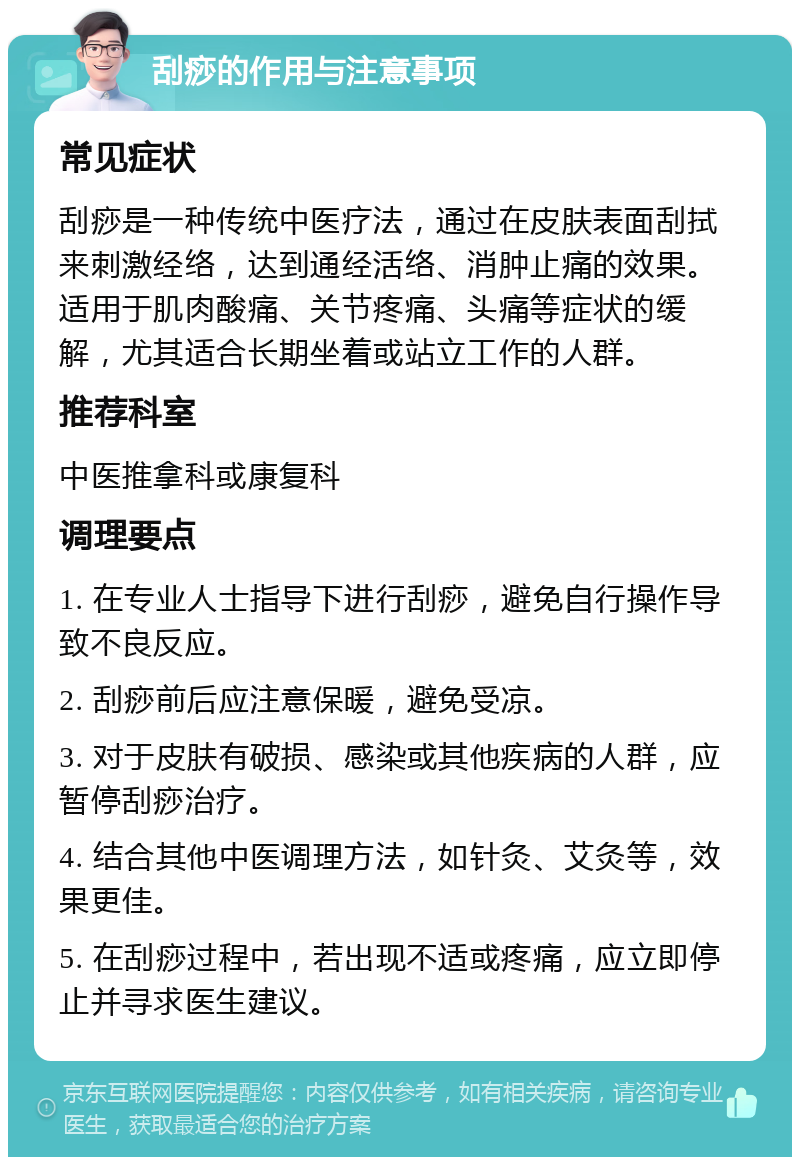 刮痧的作用与注意事项 常见症状 刮痧是一种传统中医疗法，通过在皮肤表面刮拭来刺激经络，达到通经活络、消肿止痛的效果。适用于肌肉酸痛、关节疼痛、头痛等症状的缓解，尤其适合长期坐着或站立工作的人群。 推荐科室 中医推拿科或康复科 调理要点 1. 在专业人士指导下进行刮痧，避免自行操作导致不良反应。 2. 刮痧前后应注意保暖，避免受凉。 3. 对于皮肤有破损、感染或其他疾病的人群，应暂停刮痧治疗。 4. 结合其他中医调理方法，如针灸、艾灸等，效果更佳。 5. 在刮痧过程中，若出现不适或疼痛，应立即停止并寻求医生建议。