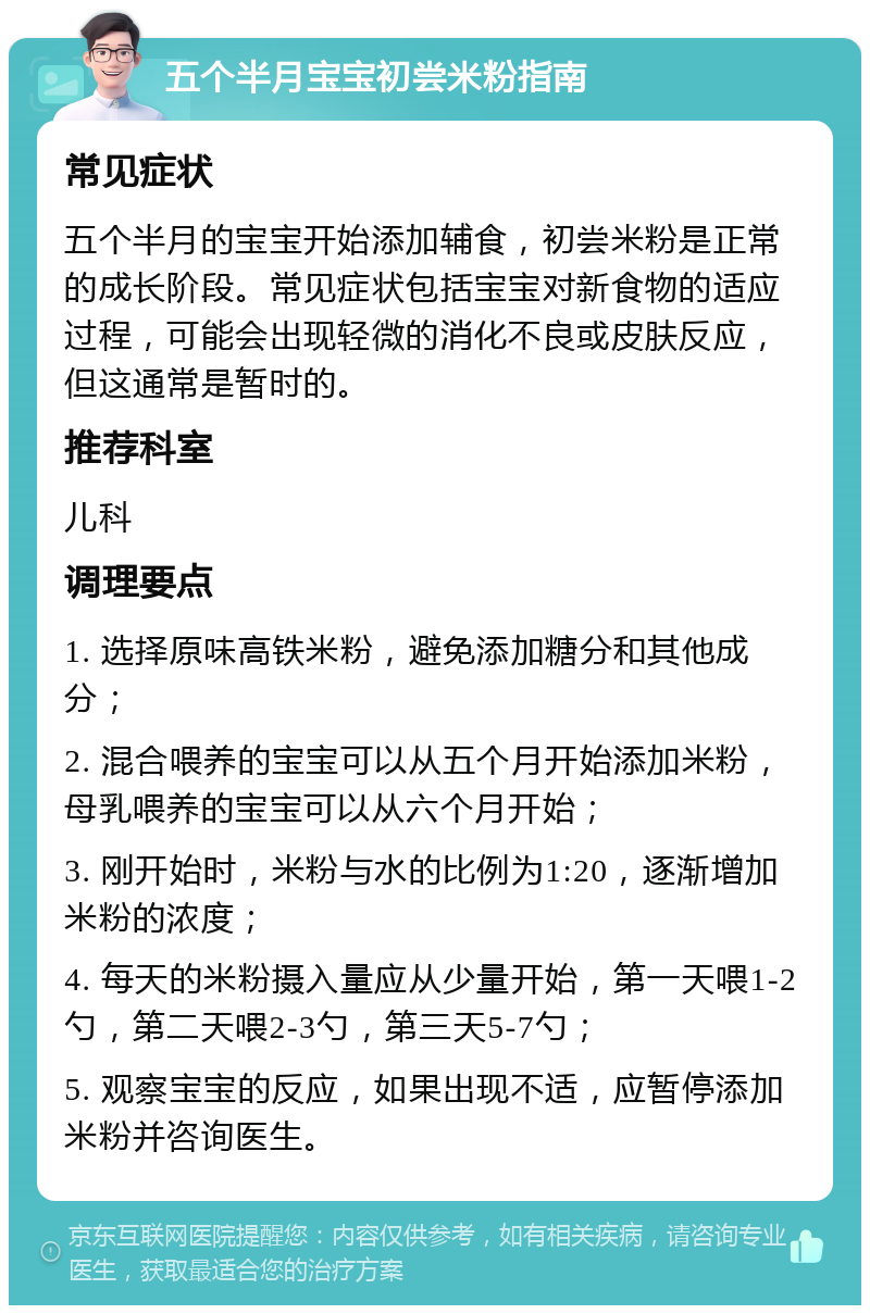 五个半月宝宝初尝米粉指南 常见症状 五个半月的宝宝开始添加辅食，初尝米粉是正常的成长阶段。常见症状包括宝宝对新食物的适应过程，可能会出现轻微的消化不良或皮肤反应，但这通常是暂时的。 推荐科室 儿科 调理要点 1. 选择原味高铁米粉，避免添加糖分和其他成分； 2. 混合喂养的宝宝可以从五个月开始添加米粉，母乳喂养的宝宝可以从六个月开始； 3. 刚开始时，米粉与水的比例为1:20，逐渐增加米粉的浓度； 4. 每天的米粉摄入量应从少量开始，第一天喂1-2勺，第二天喂2-3勺，第三天5-7勺； 5. 观察宝宝的反应，如果出现不适，应暂停添加米粉并咨询医生。