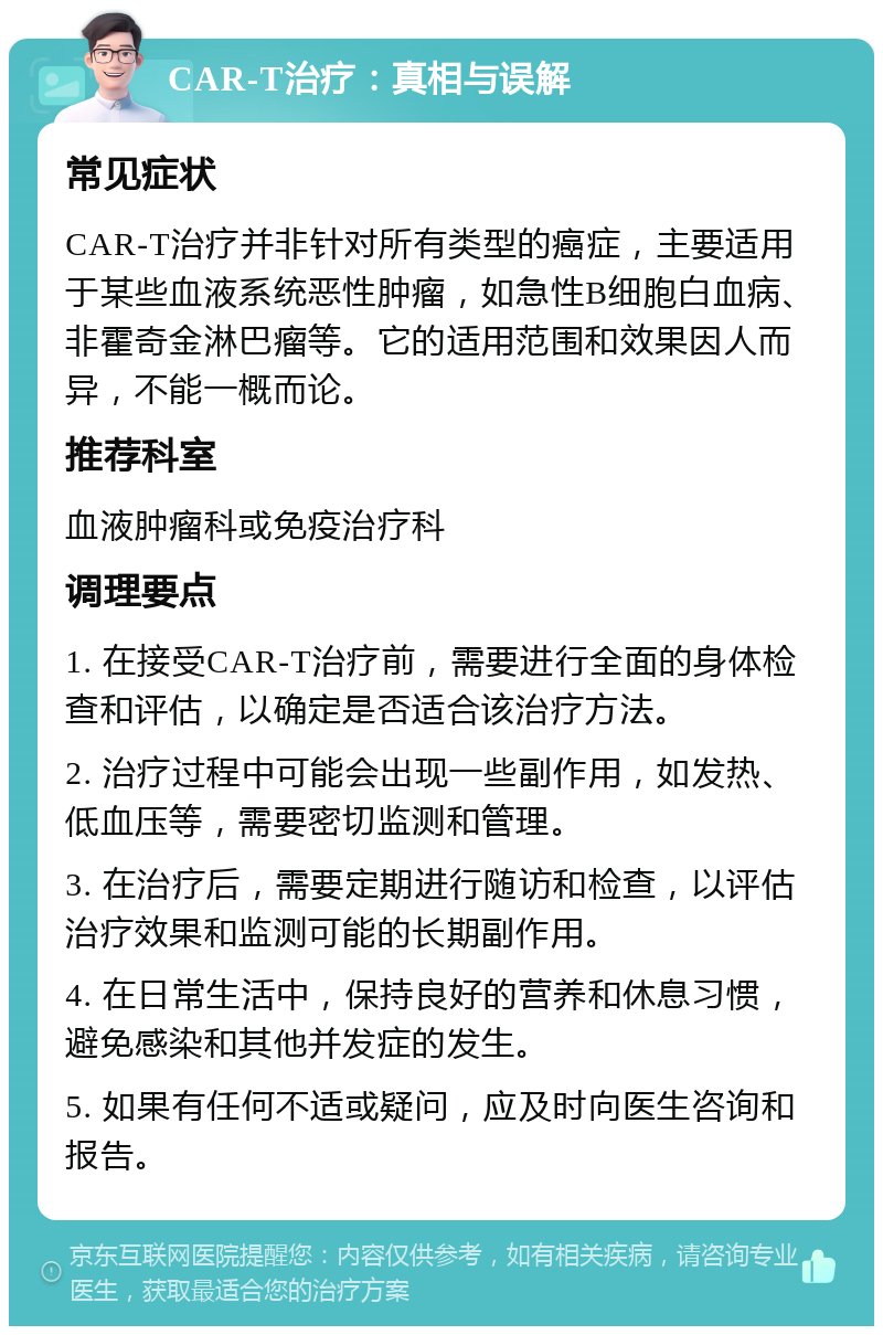 CAR-T治疗：真相与误解 常见症状 CAR-T治疗并非针对所有类型的癌症，主要适用于某些血液系统恶性肿瘤，如急性B细胞白血病、非霍奇金淋巴瘤等。它的适用范围和效果因人而异，不能一概而论。 推荐科室 血液肿瘤科或免疫治疗科 调理要点 1. 在接受CAR-T治疗前，需要进行全面的身体检查和评估，以确定是否适合该治疗方法。 2. 治疗过程中可能会出现一些副作用，如发热、低血压等，需要密切监测和管理。 3. 在治疗后，需要定期进行随访和检查，以评估治疗效果和监测可能的长期副作用。 4. 在日常生活中，保持良好的营养和休息习惯，避免感染和其他并发症的发生。 5. 如果有任何不适或疑问，应及时向医生咨询和报告。