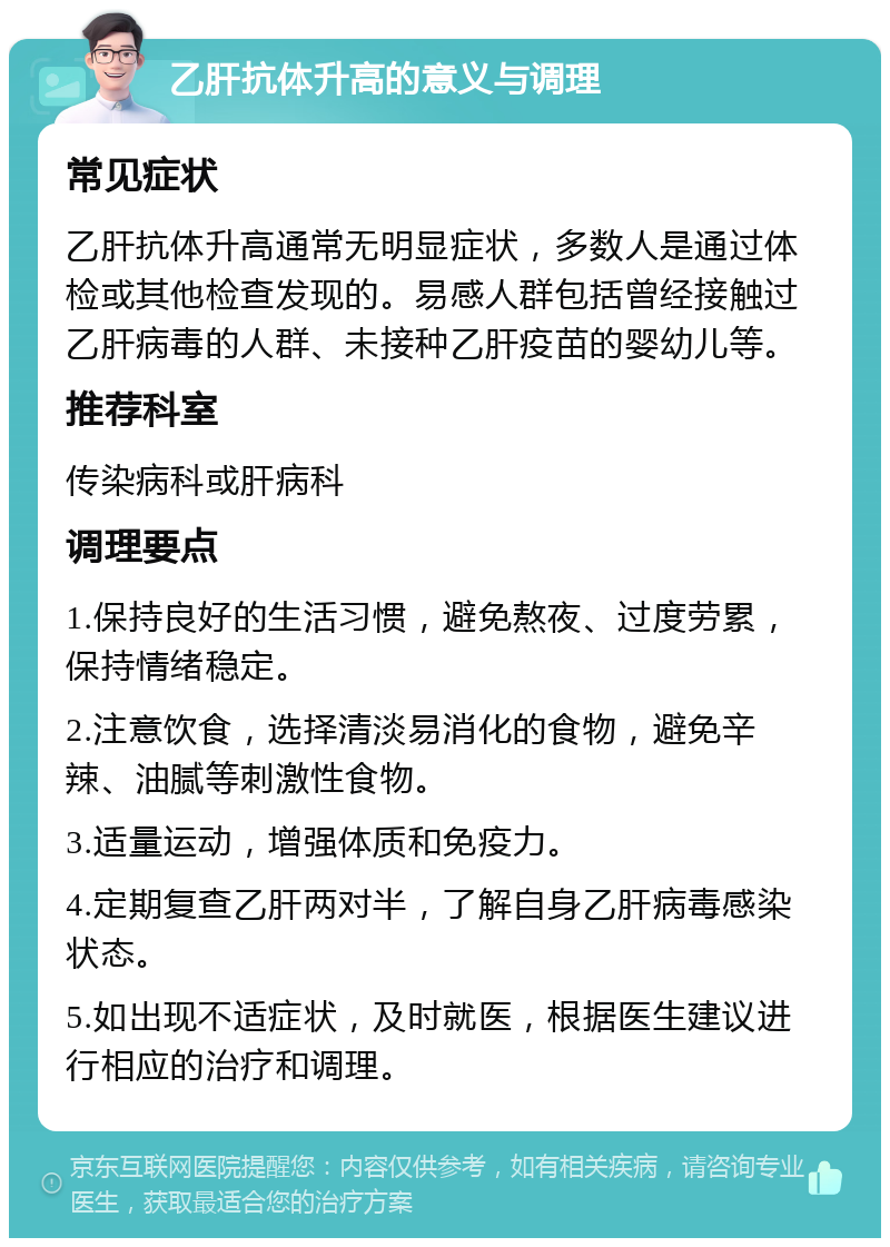 乙肝抗体升高的意义与调理 常见症状 乙肝抗体升高通常无明显症状，多数人是通过体检或其他检查发现的。易感人群包括曾经接触过乙肝病毒的人群、未接种乙肝疫苗的婴幼儿等。 推荐科室 传染病科或肝病科 调理要点 1.保持良好的生活习惯，避免熬夜、过度劳累，保持情绪稳定。 2.注意饮食，选择清淡易消化的食物，避免辛辣、油腻等刺激性食物。 3.适量运动，增强体质和免疫力。 4.定期复查乙肝两对半，了解自身乙肝病毒感染状态。 5.如出现不适症状，及时就医，根据医生建议进行相应的治疗和调理。