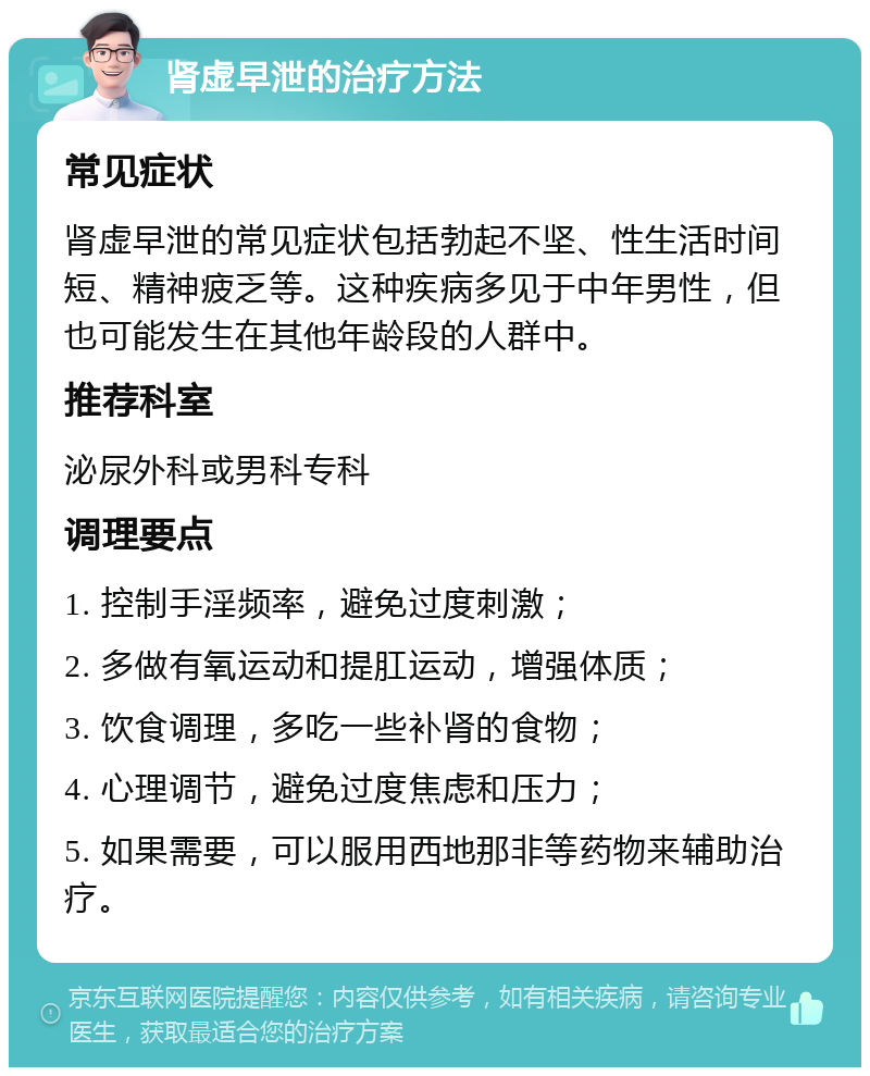 肾虚早泄的治疗方法 常见症状 肾虚早泄的常见症状包括勃起不坚、性生活时间短、精神疲乏等。这种疾病多见于中年男性，但也可能发生在其他年龄段的人群中。 推荐科室 泌尿外科或男科专科 调理要点 1. 控制手淫频率，避免过度刺激； 2. 多做有氧运动和提肛运动，增强体质； 3. 饮食调理，多吃一些补肾的食物； 4. 心理调节，避免过度焦虑和压力； 5. 如果需要，可以服用西地那非等药物来辅助治疗。