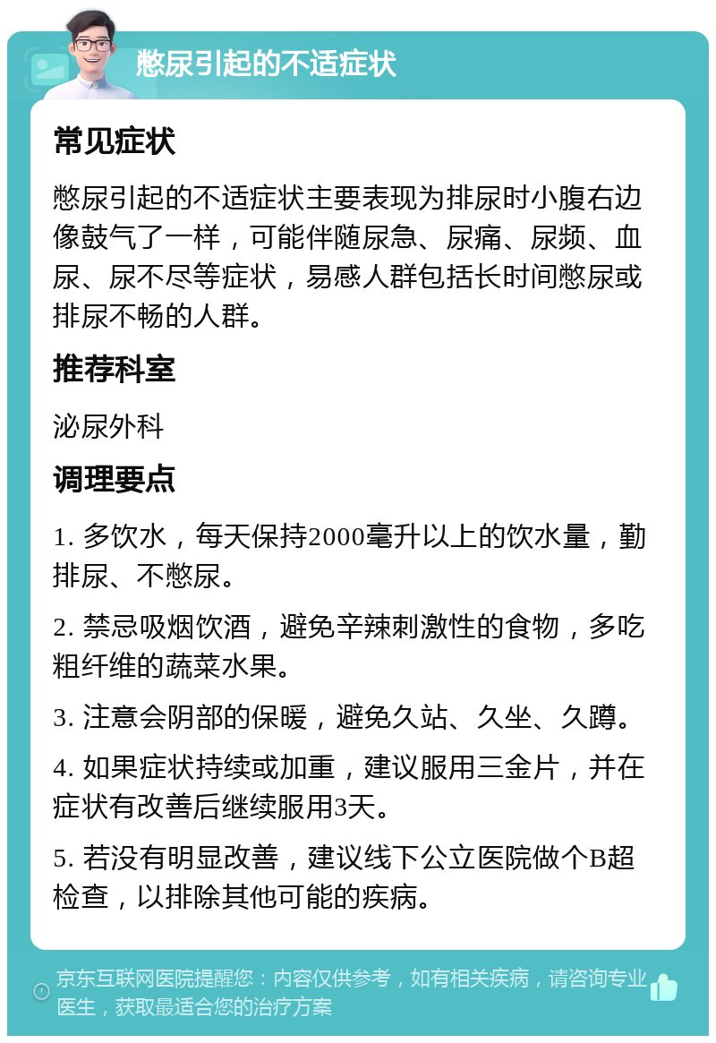 憋尿引起的不适症状 常见症状 憋尿引起的不适症状主要表现为排尿时小腹右边像鼓气了一样，可能伴随尿急、尿痛、尿频、血尿、尿不尽等症状，易感人群包括长时间憋尿或排尿不畅的人群。 推荐科室 泌尿外科 调理要点 1. 多饮水，每天保持2000毫升以上的饮水量，勤排尿、不憋尿。 2. 禁忌吸烟饮酒，避免辛辣刺激性的食物，多吃粗纤维的蔬菜水果。 3. 注意会阴部的保暖，避免久站、久坐、久蹲。 4. 如果症状持续或加重，建议服用三金片，并在症状有改善后继续服用3天。 5. 若没有明显改善，建议线下公立医院做个B超检查，以排除其他可能的疾病。