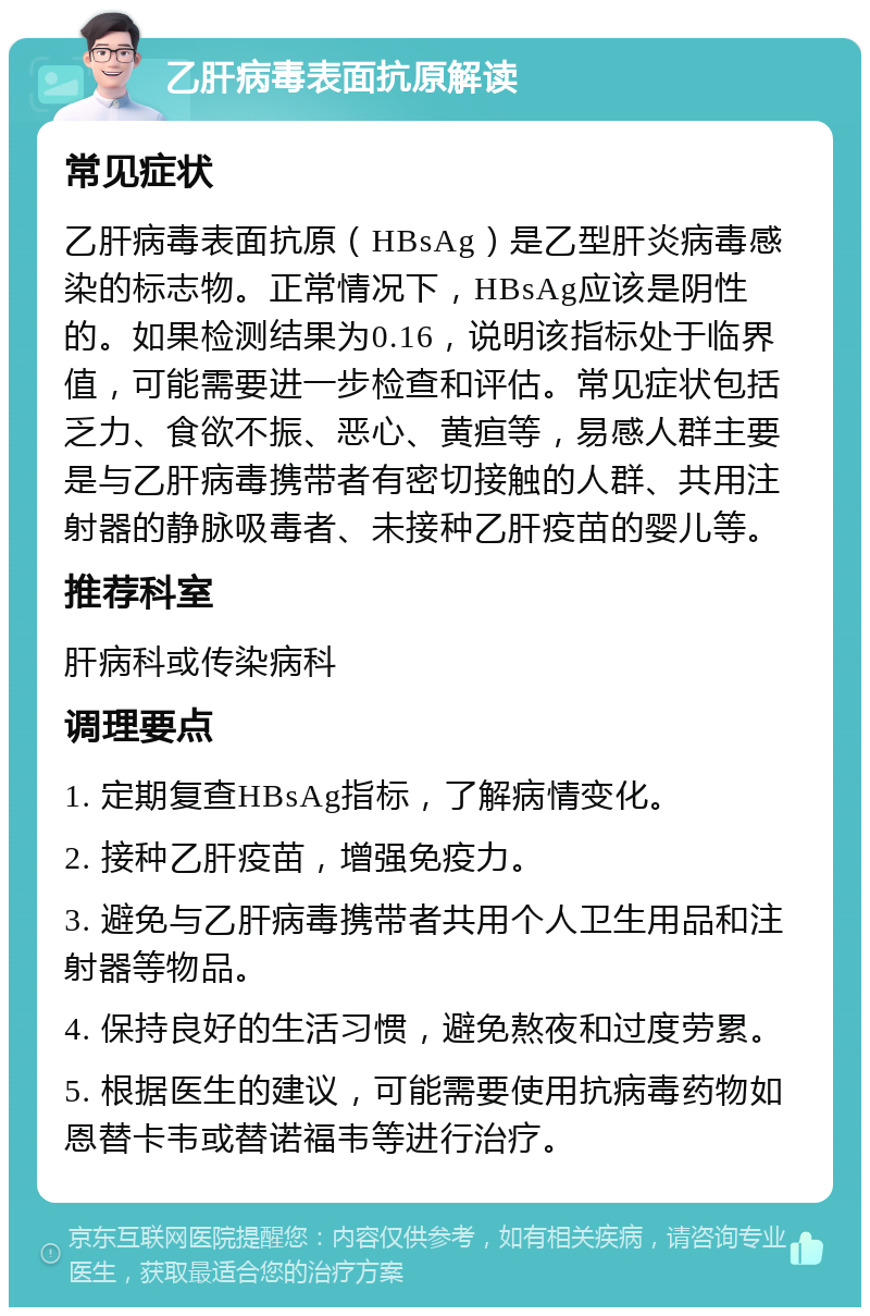 乙肝病毒表面抗原解读 常见症状 乙肝病毒表面抗原（HBsAg）是乙型肝炎病毒感染的标志物。正常情况下，HBsAg应该是阴性的。如果检测结果为0.16，说明该指标处于临界值，可能需要进一步检查和评估。常见症状包括乏力、食欲不振、恶心、黄疸等，易感人群主要是与乙肝病毒携带者有密切接触的人群、共用注射器的静脉吸毒者、未接种乙肝疫苗的婴儿等。 推荐科室 肝病科或传染病科 调理要点 1. 定期复查HBsAg指标，了解病情变化。 2. 接种乙肝疫苗，增强免疫力。 3. 避免与乙肝病毒携带者共用个人卫生用品和注射器等物品。 4. 保持良好的生活习惯，避免熬夜和过度劳累。 5. 根据医生的建议，可能需要使用抗病毒药物如恩替卡韦或替诺福韦等进行治疗。