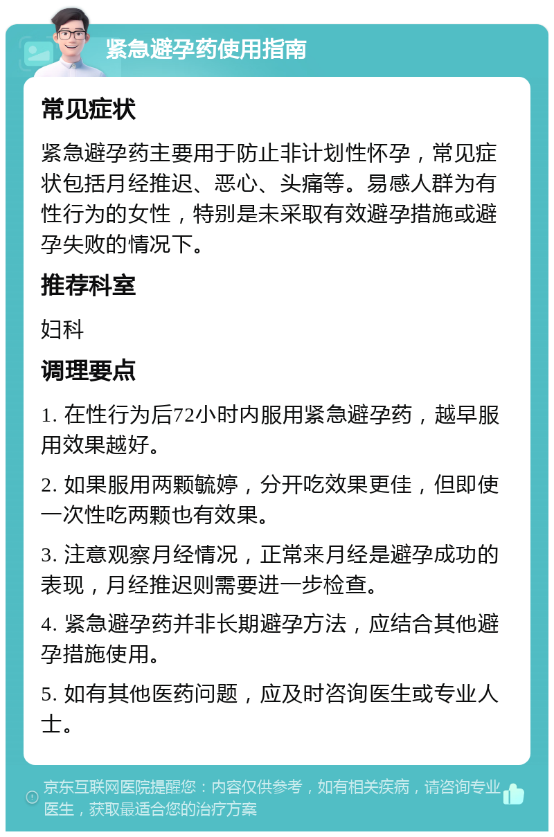 紧急避孕药使用指南 常见症状 紧急避孕药主要用于防止非计划性怀孕，常见症状包括月经推迟、恶心、头痛等。易感人群为有性行为的女性，特别是未采取有效避孕措施或避孕失败的情况下。 推荐科室 妇科 调理要点 1. 在性行为后72小时内服用紧急避孕药，越早服用效果越好。 2. 如果服用两颗毓婷，分开吃效果更佳，但即使一次性吃两颗也有效果。 3. 注意观察月经情况，正常来月经是避孕成功的表现，月经推迟则需要进一步检查。 4. 紧急避孕药并非长期避孕方法，应结合其他避孕措施使用。 5. 如有其他医药问题，应及时咨询医生或专业人士。