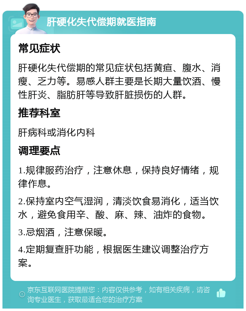 肝硬化失代偿期就医指南 常见症状 肝硬化失代偿期的常见症状包括黄疸、腹水、消瘦、乏力等。易感人群主要是长期大量饮酒、慢性肝炎、脂肪肝等导致肝脏损伤的人群。 推荐科室 肝病科或消化内科 调理要点 1.规律服药治疗，注意休息，保持良好情绪，规律作息。 2.保持室内空气湿润，清淡饮食易消化，适当饮水，避免食用辛、酸、麻、辣、油炸的食物。 3.忌烟酒，注意保暖。 4.定期复查肝功能，根据医生建议调整治疗方案。