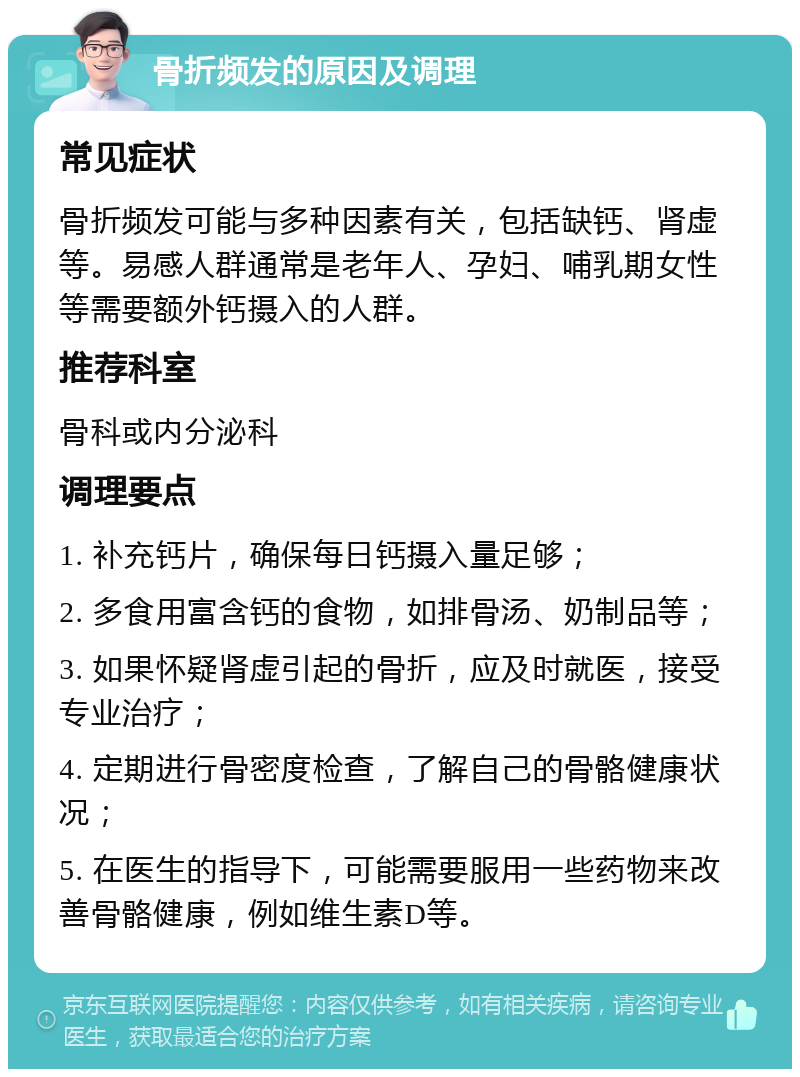 骨折频发的原因及调理 常见症状 骨折频发可能与多种因素有关，包括缺钙、肾虚等。易感人群通常是老年人、孕妇、哺乳期女性等需要额外钙摄入的人群。 推荐科室 骨科或内分泌科 调理要点 1. 补充钙片，确保每日钙摄入量足够； 2. 多食用富含钙的食物，如排骨汤、奶制品等； 3. 如果怀疑肾虚引起的骨折，应及时就医，接受专业治疗； 4. 定期进行骨密度检查，了解自己的骨骼健康状况； 5. 在医生的指导下，可能需要服用一些药物来改善骨骼健康，例如维生素D等。