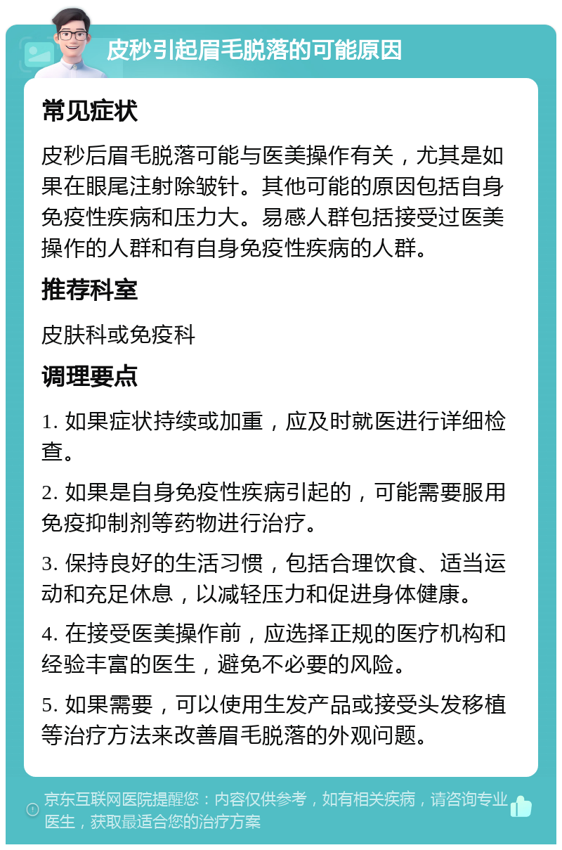 皮秒引起眉毛脱落的可能原因 常见症状 皮秒后眉毛脱落可能与医美操作有关，尤其是如果在眼尾注射除皱针。其他可能的原因包括自身免疫性疾病和压力大。易感人群包括接受过医美操作的人群和有自身免疫性疾病的人群。 推荐科室 皮肤科或免疫科 调理要点 1. 如果症状持续或加重，应及时就医进行详细检查。 2. 如果是自身免疫性疾病引起的，可能需要服用免疫抑制剂等药物进行治疗。 3. 保持良好的生活习惯，包括合理饮食、适当运动和充足休息，以减轻压力和促进身体健康。 4. 在接受医美操作前，应选择正规的医疗机构和经验丰富的医生，避免不必要的风险。 5. 如果需要，可以使用生发产品或接受头发移植等治疗方法来改善眉毛脱落的外观问题。