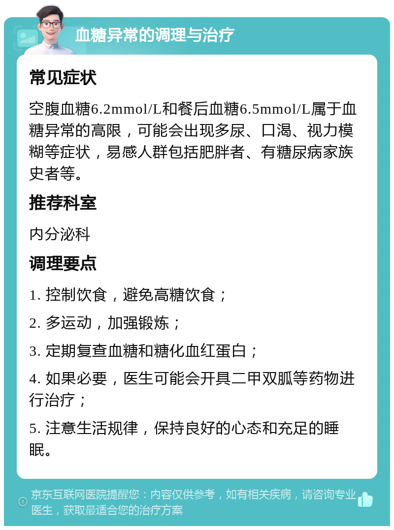 血糖异常的调理与治疗 常见症状 空腹血糖6.2mmol/L和餐后血糖6.5mmol/L属于血糖异常的高限，可能会出现多尿、口渴、视力模糊等症状，易感人群包括肥胖者、有糖尿病家族史者等。 推荐科室 内分泌科 调理要点 1. 控制饮食，避免高糖饮食； 2. 多运动，加强锻炼； 3. 定期复查血糖和糖化血红蛋白； 4. 如果必要，医生可能会开具二甲双胍等药物进行治疗； 5. 注意生活规律，保持良好的心态和充足的睡眠。