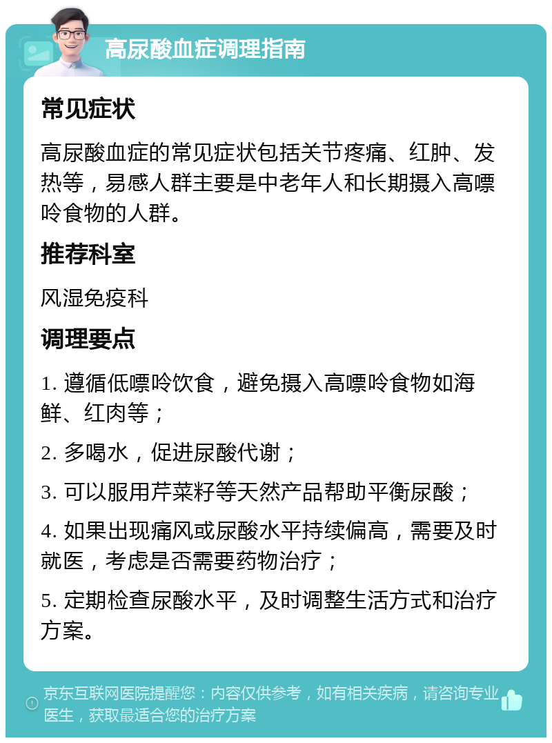 高尿酸血症调理指南 常见症状 高尿酸血症的常见症状包括关节疼痛、红肿、发热等，易感人群主要是中老年人和长期摄入高嘌呤食物的人群。 推荐科室 风湿免疫科 调理要点 1. 遵循低嘌呤饮食，避免摄入高嘌呤食物如海鲜、红肉等； 2. 多喝水，促进尿酸代谢； 3. 可以服用芹菜籽等天然产品帮助平衡尿酸； 4. 如果出现痛风或尿酸水平持续偏高，需要及时就医，考虑是否需要药物治疗； 5. 定期检查尿酸水平，及时调整生活方式和治疗方案。