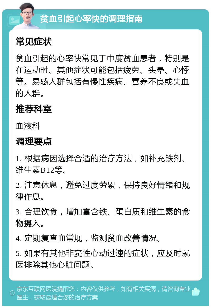 贫血引起心率快的调理指南 常见症状 贫血引起的心率快常见于中度贫血患者，特别是在运动时。其他症状可能包括疲劳、头晕、心悸等。易感人群包括有慢性疾病、营养不良或失血的人群。 推荐科室 血液科 调理要点 1. 根据病因选择合适的治疗方法，如补充铁剂、维生素B12等。 2. 注意休息，避免过度劳累，保持良好情绪和规律作息。 3. 合理饮食，增加富含铁、蛋白质和维生素的食物摄入。 4. 定期复查血常规，监测贫血改善情况。 5. 如果有其他非窦性心动过速的症状，应及时就医排除其他心脏问题。