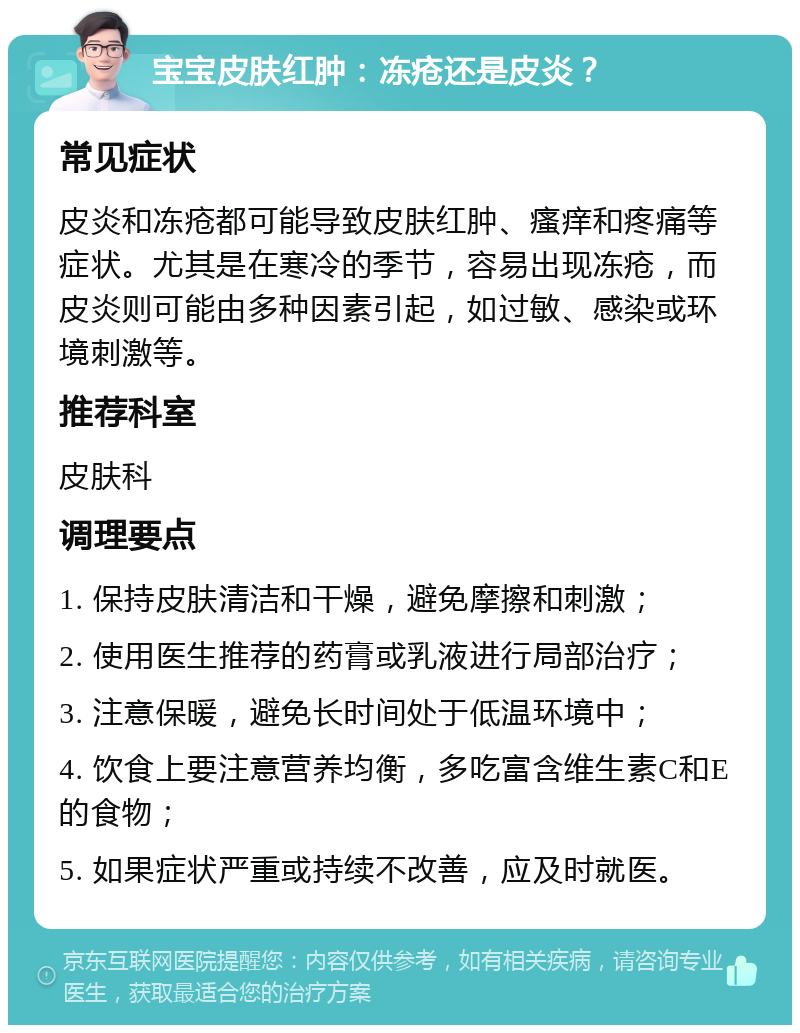 宝宝皮肤红肿：冻疮还是皮炎？ 常见症状 皮炎和冻疮都可能导致皮肤红肿、瘙痒和疼痛等症状。尤其是在寒冷的季节，容易出现冻疮，而皮炎则可能由多种因素引起，如过敏、感染或环境刺激等。 推荐科室 皮肤科 调理要点 1. 保持皮肤清洁和干燥，避免摩擦和刺激； 2. 使用医生推荐的药膏或乳液进行局部治疗； 3. 注意保暖，避免长时间处于低温环境中； 4. 饮食上要注意营养均衡，多吃富含维生素C和E的食物； 5. 如果症状严重或持续不改善，应及时就医。