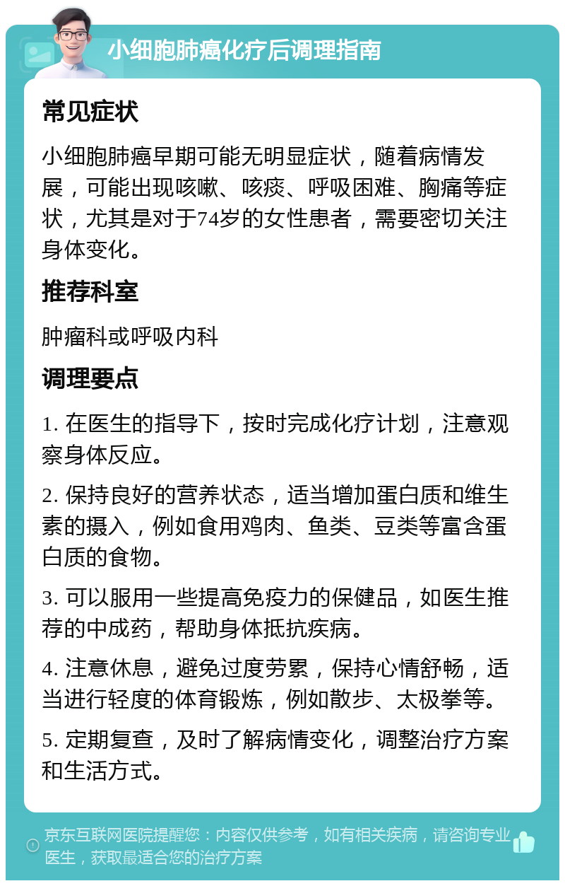 小细胞肺癌化疗后调理指南 常见症状 小细胞肺癌早期可能无明显症状，随着病情发展，可能出现咳嗽、咳痰、呼吸困难、胸痛等症状，尤其是对于74岁的女性患者，需要密切关注身体变化。 推荐科室 肿瘤科或呼吸内科 调理要点 1. 在医生的指导下，按时完成化疗计划，注意观察身体反应。 2. 保持良好的营养状态，适当增加蛋白质和维生素的摄入，例如食用鸡肉、鱼类、豆类等富含蛋白质的食物。 3. 可以服用一些提高免疫力的保健品，如医生推荐的中成药，帮助身体抵抗疾病。 4. 注意休息，避免过度劳累，保持心情舒畅，适当进行轻度的体育锻炼，例如散步、太极拳等。 5. 定期复查，及时了解病情变化，调整治疗方案和生活方式。