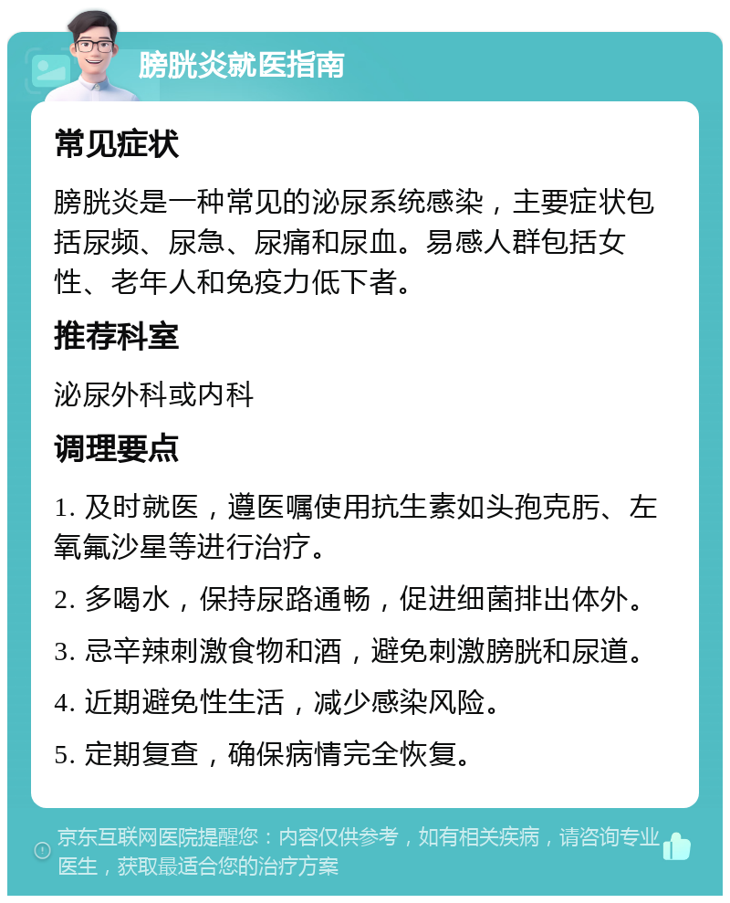 膀胱炎就医指南 常见症状 膀胱炎是一种常见的泌尿系统感染，主要症状包括尿频、尿急、尿痛和尿血。易感人群包括女性、老年人和免疫力低下者。 推荐科室 泌尿外科或内科 调理要点 1. 及时就医，遵医嘱使用抗生素如头孢克肟、左氧氟沙星等进行治疗。 2. 多喝水，保持尿路通畅，促进细菌排出体外。 3. 忌辛辣刺激食物和酒，避免刺激膀胱和尿道。 4. 近期避免性生活，减少感染风险。 5. 定期复查，确保病情完全恢复。