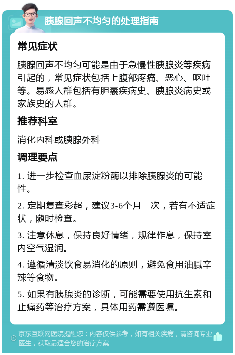 胰腺回声不均匀的处理指南 常见症状 胰腺回声不均匀可能是由于急慢性胰腺炎等疾病引起的，常见症状包括上腹部疼痛、恶心、呕吐等。易感人群包括有胆囊疾病史、胰腺炎病史或家族史的人群。 推荐科室 消化内科或胰腺外科 调理要点 1. 进一步检查血尿淀粉酶以排除胰腺炎的可能性。 2. 定期复查彩超，建议3-6个月一次，若有不适症状，随时检查。 3. 注意休息，保持良好情绪，规律作息，保持室内空气湿润。 4. 遵循清淡饮食易消化的原则，避免食用油腻辛辣等食物。 5. 如果有胰腺炎的诊断，可能需要使用抗生素和止痛药等治疗方案，具体用药需遵医嘱。