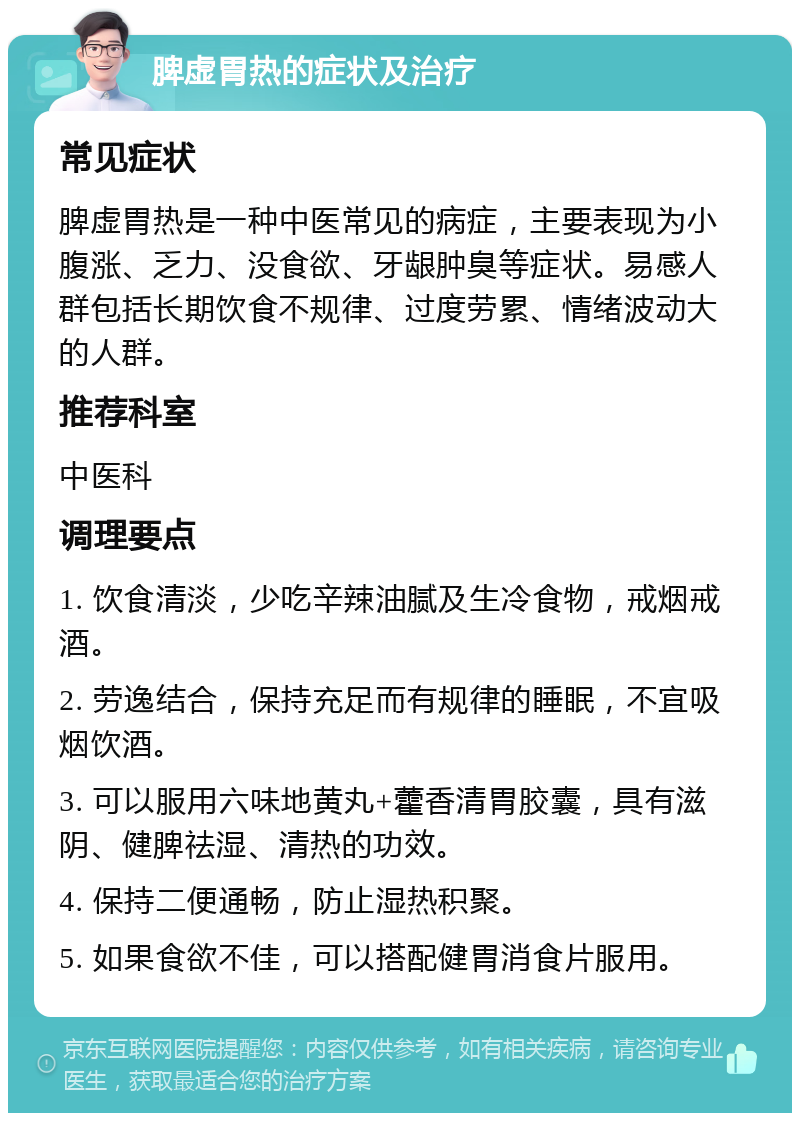 脾虚胃热的症状及治疗 常见症状 脾虚胃热是一种中医常见的病症，主要表现为小腹涨、乏力、没食欲、牙龈肿臭等症状。易感人群包括长期饮食不规律、过度劳累、情绪波动大的人群。 推荐科室 中医科 调理要点 1. 饮食清淡，少吃辛辣油腻及生冷食物，戒烟戒酒。 2. 劳逸结合，保持充足而有规律的睡眠，不宜吸烟饮酒。 3. 可以服用六味地黄丸+藿香清胃胶囊，具有滋阴、健脾祛湿、清热的功效。 4. 保持二便通畅，防止湿热积聚。 5. 如果食欲不佳，可以搭配健胃消食片服用。